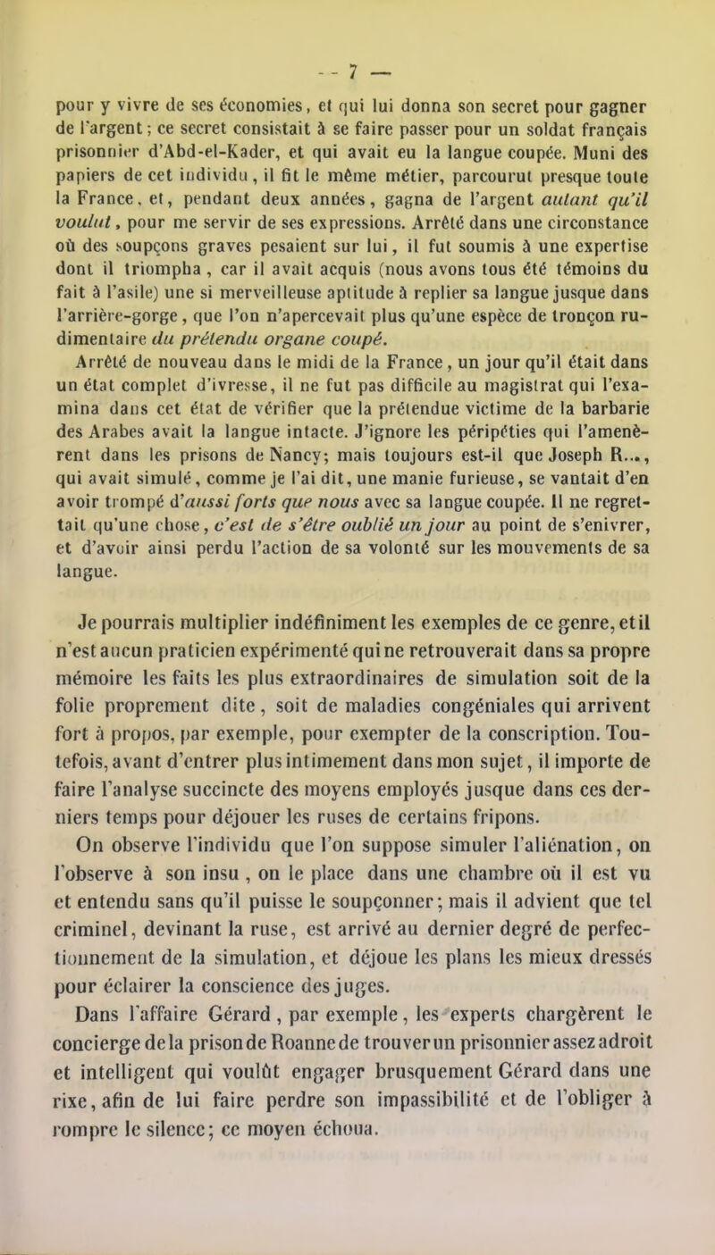 pour y vivre de ses économies, et qui lui donna son secret pour gagner de l'argent ; ce secret consistait à se faire passer pour un soldat français prisonnier d'Abd-el-Kader, et qui avait eu la langue coupée. Muni des papiers de cet individu, il fit le même métier, parcourut presque toute la France, et, pendant deux années, gagna de l'argent aidant qu'il voulut, pour me servir de ses expressions. Arrêté dans une circonstance où des soupçons graves pesaient sur lui, il fut soumis à une expertise dont il triompha , car il avait acquis (nous avons tous été témoins du fait à l'asile) une si merveilleuse aptitude à replier sa langue jusque dans l'arrière-gorge, que l'on n'apercevait plus qu'une espèce de tronçon ru- dimentaire du prétendu organe coupé. Arrêté de nouveau dans le midi de la France, un jour qu'il était dans un état complet d'ivresse, il ne fut pas difficile au magistrat qui l'exa- mina dans cet état de vérifier que la prétendue victime de la barbarie des Arabes avait la langue intacte. J'ignore les péripéties qui l'amenè- rent dans les prisons de Nancy; mais toujours est-il que Joseph R..., qui avait simulé, comme je l'ai dit, une manie furieuse, se vantait d'en avoir trompé d'aussi forts que nous avec sa langue coupée. Il ne regret- tait qu'une chose, c'est de s'être oublié un jour au point de s'enivrer, et d'avoir ainsi perdu l'action de sa volonté sur les mouvements de sa langue. Je pourrais multiplier indéfiniment les exemples de ce genre, et il n'est aucun praticien expérimenté qui ne retrouverait dans sa propre mémoire les faits les plus extraordinaires de simulation soit de la folie proprement dite, soit de maladies congéniales qui arrivent fort à propos, par exemple, pour exempter de la conscription. Tou- tefois, avant d'entrer plus intimement dans mon sujet, il importe de faire l'analyse succincte des moyens employés jusque dans ces der- niers temps pour déjouer les ruses de certains fripons. On observe l'individu que l'on suppose simuler l'aliénation, on l'observe à son insu , on le place dans une chambre où il est vu et entendu sans qu'il puisse le soupçonner; mais il advient que tel criminel, devinant la ruse, est arrivé au dernier degré de perfec- tionnement de la simulation, et déjoue les plans les mieux dressés pour éclairer la conscience des juges. Dans l'affaire Gérard , par exemple, les experts chargèrent le concierge delà prison de Roanne de trouverun prisonnier assez adroit et intelligent qui voulût engager brusquement Gérard dans une rixe, afin de lui faire perdre son impassibilité et de l'obliger à rompre le silence; ce moyen échoua.