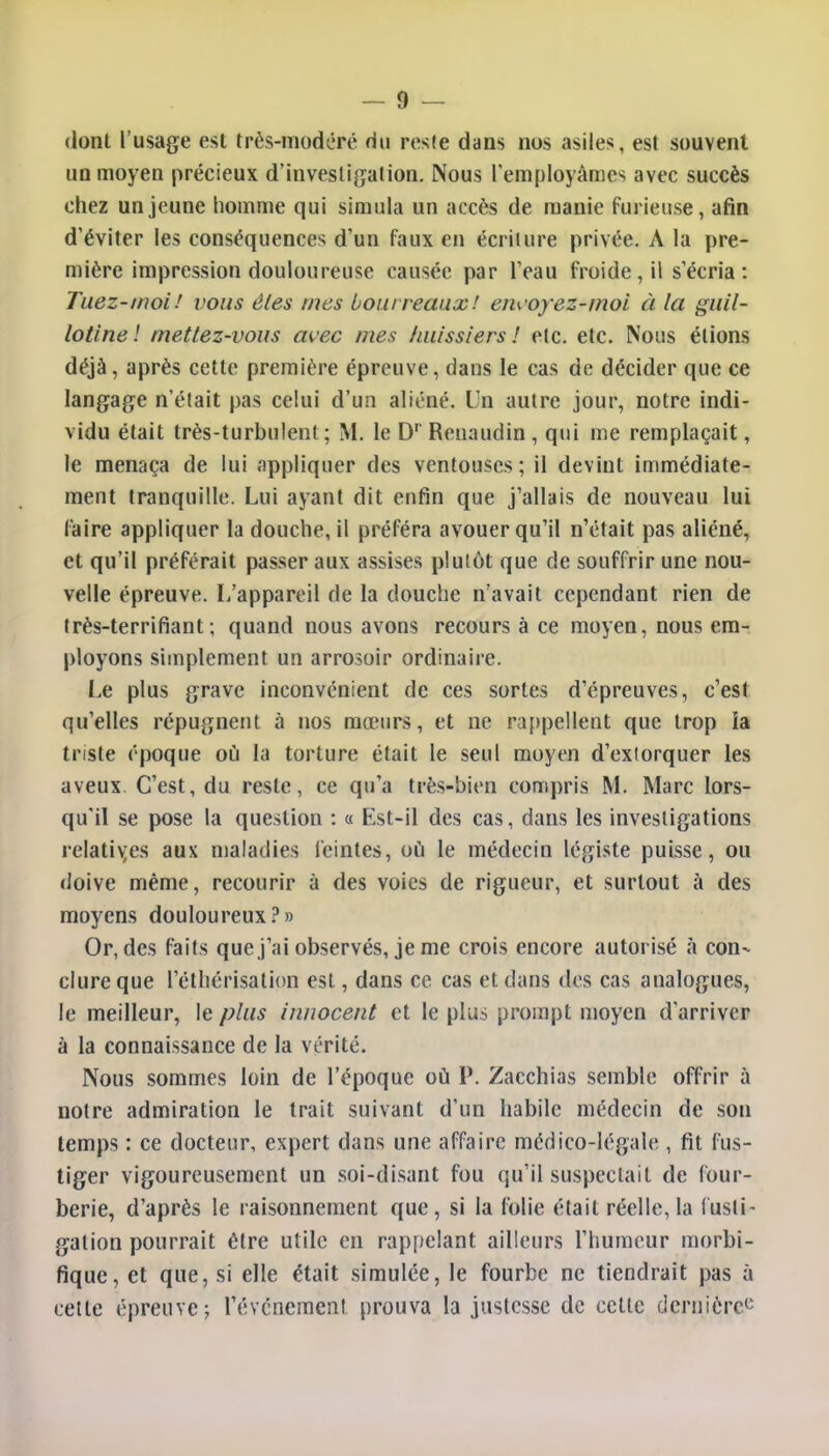 dont l'usage est très-modéré du reste dans nos asiles, est souvent un moyen précieux d'investigation. Nous remployâmes avec succès chez un jeune homme qui simula un accès de manie furieuse, afin d'éviter les conséquences d'un faux en écriture privée. A la pre- mière impression douloureuse causée par l'eau froide, il s'écria: Tuez-moi.' vous êtes mes bourreaux! erwoyez-moi à la guil- lotine ! mettez-vous avec mes huissiers! etc. etc. Nous étions déjà, après cette première épreuve, dans le cas de décider que ce langage n'était pas celui d'un aliéné. Un autre jour, notre indi- vidu était très-turbulent; M. le Dr Reuaudin , qui me remplaçait, le menaça de lui appliquer des ventouses; il devint immédiate- ment tranquille. Lui ayant dit enfin que j'allais de nouveau lui faire appliquer la douche, il préféra avouer qu'il n'était pas aliéné, et qu'il préférait passer aux assises plutôt que de souffrir une nou- velle épreuve. L'appareil de la douche n'avait cependant rien de très-terrifiant ; quand nous avons recours à ce moyen, nous em- ployons simplement un arrosoir ordinaire. Le plus grave inconvénient de ces sortes d'épreuves, c'est qu'elles répugnent à nos mœurs, et ne rappellent que trop la triste époque où la torture était le seul moyen d'exiorquer les aveux C'est, du reste, ce qu'a très-bien compris M. Marc lors- qu'il se pose la question : « Est-il des cas, dans les investigations relatives aux maladies feintes, où le médecin légiste puisse, ou doive même, recourir à des voies de rigueur, et surtout à des moyens douloureux?» Or, des faits que j'ai observés, je me crois encore autorisé à con- clure que l'éthérisation est, dans ce cas et dans des cas analogues, le meilleur, le plus innocent et le plus prompt moyen d'arriver à la connaissance de la vérité. Nous sommes loin de l'époque où P. Zacchias semble offrir à notre admiration le trait suivant d'un habile médecin de son temps : ce docteur, expert dans une affaire médico-légale , fit fus- tiger vigoureusement un soi-disant fou qu'il suspectait de four- berie, d'après le raisonnement que, si la folie était réelle, la fusti- gation pourrait être utile en rappelant ailleurs l'humeur morbi- fique, et que, si elle était simulée, le fourbe ne tiendrait pas à cette épreuve; l'événement prouva la justesse de cette dernière^