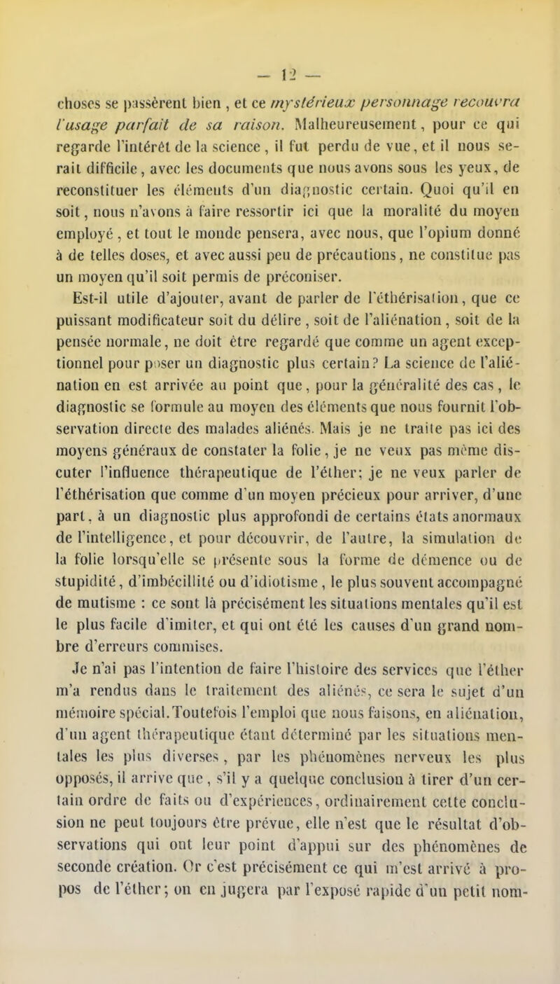 choses se passèrent bien , et ce mystérieux personnage recouvra l'usage parfait de sa raison. Malheureusement, pour ce qui regarde l'intérêt de la science , il fut perdu de vue, et il nous se- rait difficile, avec les documents que nous avons sous les yeux, de reconstituer les éléments d'un diagnostic certain. Quoi qu'il en soit, nous n'avons à faire ressortir ici que la moralité du moyen employé , et tout le monde pensera, avec nous, que l'opium donné à de telles doses, et avec aussi peu de précautions, ne constitue pas un moyen qu'il soit permis de préconiser. Est-il utile d'ajouter, avant de parler de l'éthérisaiion, que ce puissant modificateur soit du délire , soit de l'aliénation, soit de la pensée normale, ne doit être regardé que comme un agent excep- tionnel pour p >ser un diagnostic plus certain? La science de l'alié- nation en est arrivée au point que, pour la généralité des cas, le diagnostic se formule au moyen des éléments que nous fournit l'ob- servation directe des malades aliénés. Mais je ne traite pas ici des moyens généraux de constater la folie, je ne veux pas même dis- cuter l'influence thérapeutique de l'éther; je ne veux parler de l'éthérisation que comme d'un moyen précieux pour arriver, d'une part, à un diagnostic plus approfondi de certains étals anormaux de l'intelligence, et pour découvrir, de l'autre, la simulation de la folie lorsqu'elle se présente sous la forme de démence ou de stupidité, d'imbécillité ou d'idiotisme, le plus souvent accompagné de mutisme : ce sont là précisément les situations mentales qu'il est le plus facile d'imiter, et qui ont été les causes d'un grand nom- bre d'erreurs commises. Je n'ai pas l'intention de faire l'histoire des services que l'éther m'a rendus dans le traitement des aliénés, ce sera le sujet d'un mémoire spécial.Toutefois l'emploi que nous faisons, en aliénation, d'un agent thérapeutique étant déterminé par les situations men- tales les plus diverses , par les phénomènes nerveux les plus opposés, il arrive que , s'il y a quelque conclusion à tirer d'un cer- tain ordre de faits ou d'expériences, ordinairement celte conclu- sion ne peut toujours être prévue, elle n'est que le résultat d'ob- servations qui ont leur point d'appui sur des phénomènes de seconde création. Or c'est précisément ce qui m'est arrivé à pro- pos de l'éther; on en jugera par l'exposé rapide d'un petit nom-