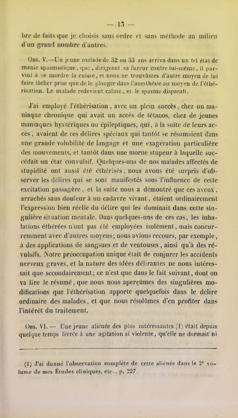 bre de faits que je choisis sans ordre el sans méthode au milieu d'un grand nombre d'autres. Obs. V.—Un jeune malade de 32 ou 33 ans arriva dans un tel état de manie spasmudique, que , dirigeant sa fureur contre lui-même, il par- vint à se mordre la cuisse, et nous ne trouvâmes d'autre moyen de lui faire lâcher prise que de le plonger dans l'anesthésie au moyen de 1 elhé- risaiion. Le malade redevient calme, el le spasme disparaît. J'ai employé 1 ethérisalion , avec un plein succès, chez un ma- niaque chronique qui avait un accès de tétanos, chez de jeunes maniaques hystériques ou épileptiques, qui, à la suite de leurs ac- cès, avaient de ces délires spéciaux qui tantôt se résumaient dans une grande volubilité de langage et une exagération particulière des mouvements, et tantôt dans une morne stupeur à laquelle suc- cédait un élat convulsif. Quelques-uns de nos malades affectés de stupidité ont aussi été éthérisés ; nous avons été surpris d'ob- server les délires qui se sont manifestés sous l'influence de celte excitation passagère , et la suite nous a démontré que ces aveux, arrachés sans douleur à un cadavre vivant, étaient ordinairement l'expression bien réelle du délire qui les dominait dans cette sin- gulière situation mentale. Dans quelques-uns de ces cas, les inha- lations éthérées n'ont pas été employées isolément, mais concur- remment avec d'autres moyens; nous avions recours, par exemple, à des applications de sangsues et de ventouses , ainsi qu'à des ré- vulsifs. Notre préoccupation unique était de conjurer les accidents nerveux graves, et la nature des idées délirantes ne nous intéres- sait que secondairement; ce n'est que dans le fait suivant, dont on va lire le résumé, que nous nous aperçûmes des singulières mo- difications que lélhérisation apporte quelquefois dans le délire ordinaire des malades, et que nous résolûmes d'en profiter dans l'intérêt du traitement. Obs. VI.— Une jeune aliénée des plus intéressantes (1) était depuis quelque temps livrée a une agitation si violente, qu'elle ne dormait ni (1) J'ai donné l'observation complète de celte aliénée dans le 2e vo- lume de mes Études cliniques, etc. , p. 227.