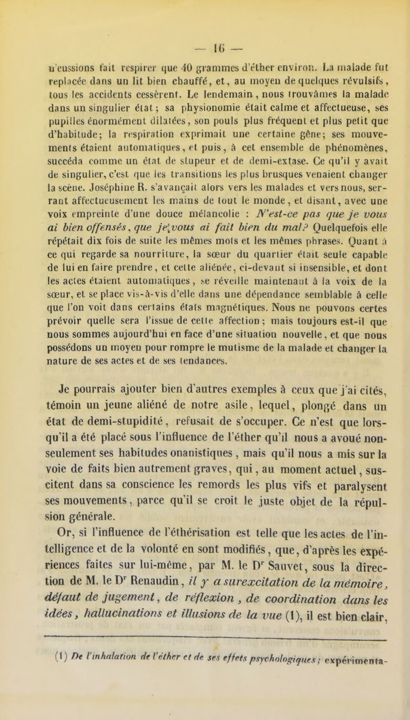 u eussions fait respirer que 40 grammes d'étber environ. La malade fut replacée dans un lit bien chauffé, et, au moyen de quelques révulsifs, tous les accidents cessèrent. Le lendemain, nous trouvâmes la malade dans un singulier état; sa physionomie était calme et affectueuse, ses pupilles énormément dilatées, son pouls plus fréquent et plus petit que d'habitude; la respiration exprimait une certaine gêne; ses mouve- ments étaient automatiques, et puis, a cet ensemble de phénomènes, succéda comme un état de stupeur et de demi-extase. Ce qu'il y avait de singulier, c'est que les transitions les plus brusques venaient changer la scène. Joséphine R. s'avançait alors vers les malades et vers nous, ser- rant affectueusement les mains de tout le monde, et disant, avec une voix empreinte d'une douce mélancolie : N'est-ce pas que je vous ai bien offensés, que je[vous ai fait bien du mal? Quelquefois elle répétait dix fois de suite les mêmes mots et les mêmes phrases. Quant à ce qui regarde sa nourriture, la sœur du quartier était seule capable de lui en faire prendre, et celte aliénée, ci-devaut si insensible, et dont les actes étaient automatiques, se réveille maintenant à la voix de la sœur, et se place vis-à-vis d'elle dans une dépendance semblable à celle que l'on voit dans certains états magnétiques. Nous ne pouvons certes prévoir quelle sera l'issue de cette affection; mais toujours est-il que nous sommes aujourd'hui en face d'une situation nouvelle, et que nous possédons un moyeu pour rompre le mutisme de la malade et changer la nature de ses actes et de ses tendances. Je pourrais ajouter bien d'autres exemples A ceux que j'ai cités, témoin un jeune aliéné de notre asile, lequel, plongé dans un état de demi-stupidité, refusait de s'occuper. Ce n'est que lors- qu'il a été placé sous l'influence de l'éther qu'il nous a avoué non- seulement ses habitudes onanistiques , mais qu'il nous a mis sur la voie de faits bien autrement graves, qui, au moment actuel, sus- citent dans sa conscience les remords les plus vifs et paralysent ses mouvements, parce qu'il se croit le juste objet de la répul- sion générale. Or, si l'influence de l'éthérisation est telle que les actes de l'in- telligence et de la volonté en sont modifiés, que, d'après les expé- riences faites sur lui-même, par M. le Dr Sauvet, sous la direc- tion de M. le Dr Renaudin, il y a surexcitation de la mémoire, défaut de jugement, de réflexion , de coordination dans les idées, hallucinations et illusions de la vue (1), il est bien clair,