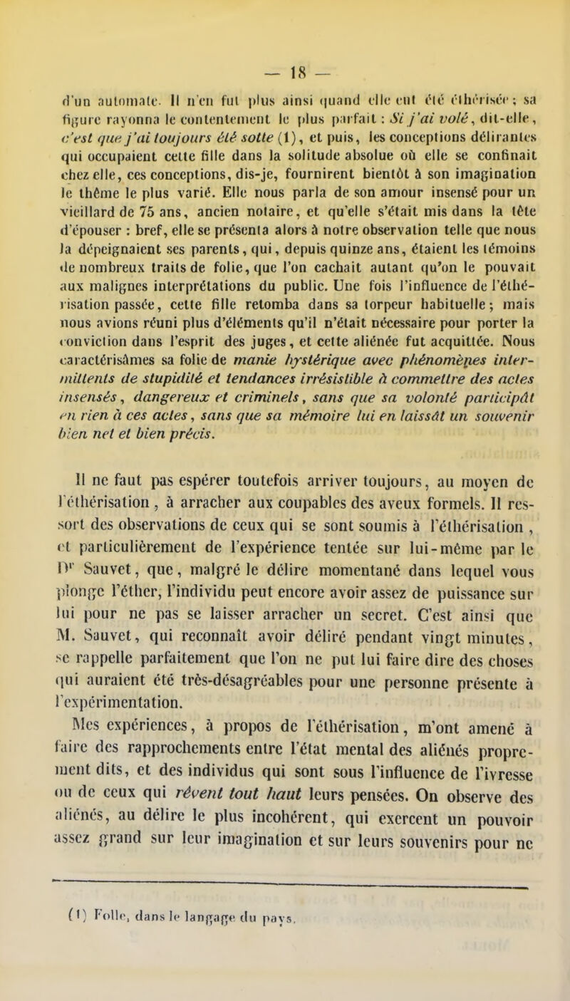 d'un automate. Il n on fui plus ainsi quand elle eut élê élhéfisée; sa ligure rayonna le contentement le plus parfait : Si j'ai volé, dit-elle, c'est que j'ai toujours été sotte (1), et puis, les conceptions délirantes qui occupaient celte Mlle dans la solitude absolue où elle se confinait chez elle, ces conceptions, dis-je, fournirent bientôt à son imagination le thème le plus varié. Elle nous parla de son amour insensé pour un vieillard de 75 ans, ancien notaire, et qu'elle s'était mis dans la léte d'épouser : bref, elle se présenta alors à notre observation telle que nous la dépeignaient ses parents, qui, depuis quinze ans, étaient les témoins «le nombreux traits de folie, que l'on cachait autant qu'on le pouvait aux malignes interprétations du public. Une fois l'influence de l'élhé- risation passée, celte fille retomba dans sa torpeur habituelle; mais nous avions réuni plus d'éléments qu'il n'était nécessaire pour porter la «onvïclion dans l'esprit des juges, et cette aliénée fut acquittée. Nous caractérisâmes sa folie de manie hystérique avec phénomènes inter- mittents de stupidité et tendances irrésistible à commettre des actes insensés, dangereux et criminels, sans que sa volonté participât en rien à ces actes, sans que sa mémoire lui en laissât un souvenir bien net et bien précis. Il ne faut pas espérer toutefois arriver toujours, au moyen de l'éthérisalion , à arracher aux coupables des aveux formels. 11 res- sort des observations de ceux qui se sont soumis à l'éthérisalion , et particulièrement de l'expérience tentée sur lui-même par le Dp Sauvet, que, malgré le délire momentané dans lequel vous plonge l'éthcr, l'individu peut encore avoir assez de puissance sur lui pour ne pas se laisser arracher un secret. C'est ainsi que M. Sauvet, qui reconnaît avoir déliré pendant vingt minutes, se rappelle parfaitement que Ton ne put lui faire dire des choses qui auraient été très-désagréables pour une personne présente à l'expérimentation. Mes expériences, à propos de l'éthérisation, m'ont amené à faire des rapprochements entre l'état mental des aliénés propre- ment dits, et des individus qui sont sous l'influence de l'ivresse ou de ceux qui révent tout haut leurs pensées. On observe des aliénés, au délire le plus incohérent, qui exercent un pouvoir assez grand sur leur imagination et sur leurs souvenirs pour ne 0) Folle, dans le langage du pays.