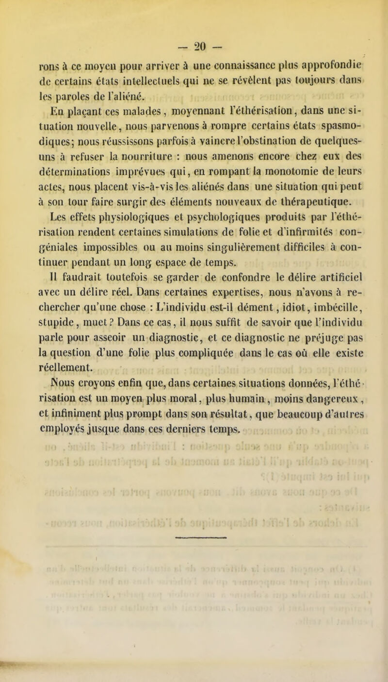 rons à ce moyen pour arriver à une connaissance plus approfondie de certains élats intellectuels qui ne se révèlent pas toujours dans les paroles de l'aliéné. En plaçant ces malades, moyennant l'éthérisation, dans une si- tuation nouvelle, nous parvenons à rompre certains états spasmo- diques; nous réussissons parfois à vaincre l'obstination de quelques- uns à refuser la nourriture : nous amenons encore chez eux des déterminations imprévues qui, en rompant la monotomie de leurs actes, nous placent vis-à-vis les aliénés dans une situation qui peut à son tour faire surgir des éléments nouveaux de thérapeutique. Les effets physiologiques et psychologiques produits par réthé- risation rendent certaines simulations de folie et d'infirmités con- géniales impossibles ou au moins singulièrement difficiles à con- tinuer pendant un long espace de temps. Il faudrait toutefois se garder de confondre le délire artificiel avec un délire réel. Dans certaines expertises, nous n'avons à re- chercher qu'une chose : L'individu est-il dément, idiot, imbécille, stupide, muet? Dans ce cas, il nous suffit de savoir que l'individu parle pour asseoir un diagnostic, et ce diagnostic ne préjuge pas la question d'une folie plus compliquée dans le cas où elle existe réellement. JNous croyons enfin que, dans certaines situations données, l'éthé risation est un moyen plus moral, plus humain, moins dangereux , et infiniment plus prompt dans son résultat, que beaucoup d'autres employés jusque dans ces derniers temps.