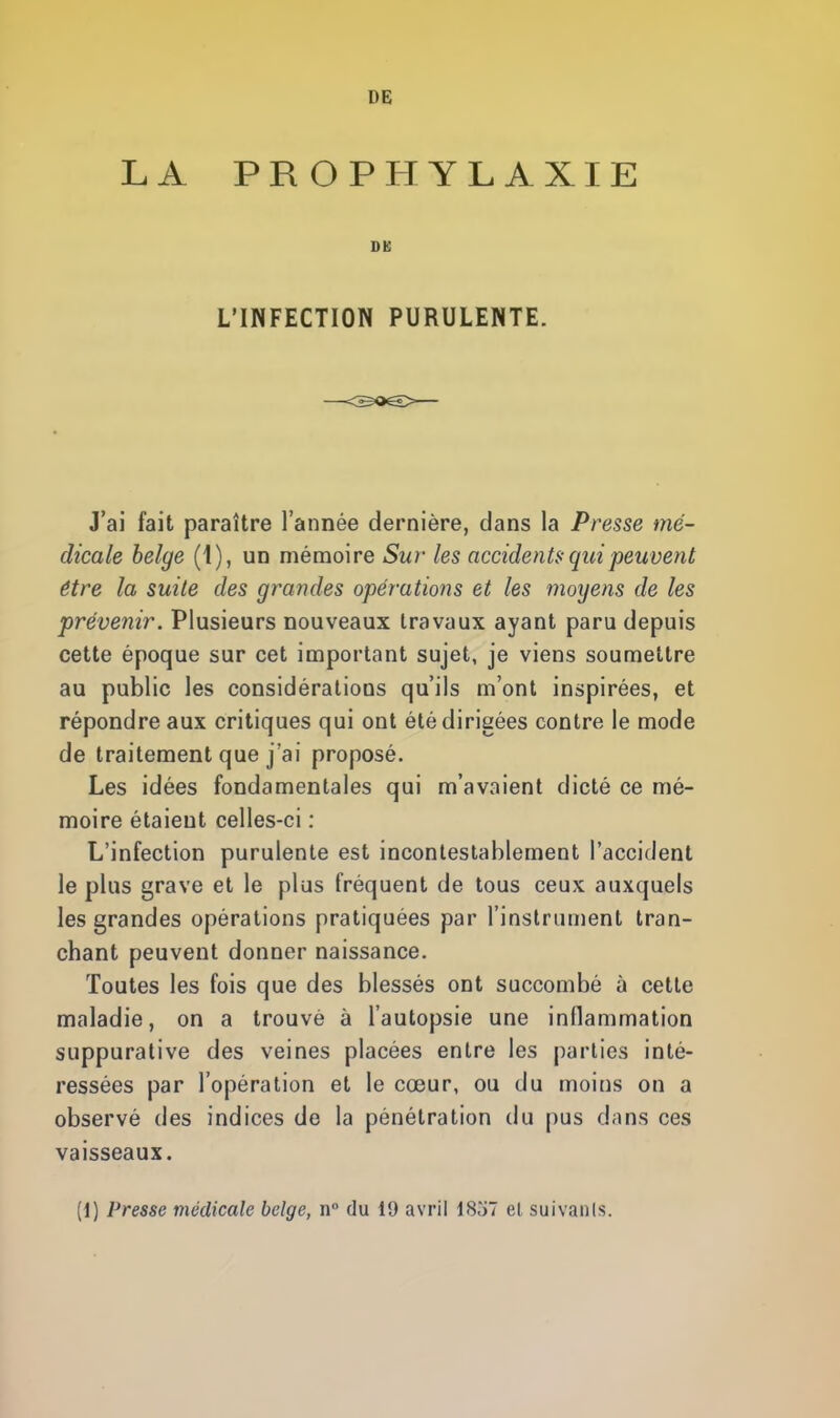 LA PROPHYLAXIE DE L'INFECTION PURULENTE. J'ai fait paraître l'année dernière, clans la Presse mé- dicale belge (1), un mémoire Sur les accidents- qui peuvent être la suite des grandes opérations et les moyens de les prévenir. Plusieurs nouveaux travaux ayant paru depuis cette époque sur cet important sujet, je viens soumettre au public les considérations qu'ils m'ont inspirées, et répondre aux critiques qui ont été dirigées contre le mode de traitement que j'ai proposé. Les idées fondamentales qui m'avaient dicté ce mé- moire étaient celles-ci : L'infection purulente est incontestablement l'accident le plus grave et le plus fréquent de tous ceux auxquels les grandes opérations pratiquées par l'instrument tran- chant peuvent donner naissance. Toutes les fois que des blessés ont succombé à cette maladie, on a trouvé à l'autopsie une inllammation suppurative des veines placées entre les parties inté- ressées par l'opération et le cœur, ou du moins on a observé des indices de la pénétration du pus d;ms ces vaisseaux. [i] Presse médicale belge, n° du 19 avril 1857 el suivants.
