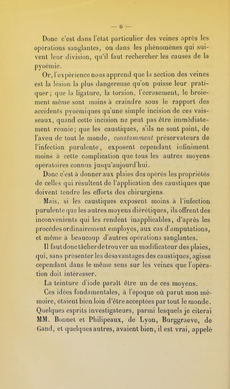 Donc c'est dans l'état particulier des veines après les opérations sanglantes, ou dans les phénomènes qui sui- vent leur division, qu'il faut rechercher les causes de la pyoémie. Or, l'expérience nous apprend que la section des veines est la lésion la plus dangereuse qu'on puisse leur prati- quer; que la ligature, la torsion, l'écrasement, le broie- ment même sont moins à craindre sous le rapport des accidents pyoémiques qu'une simple incision de ces vais- seaux, quand cette incision ne peut pas être immédiate- ment reunie; que les caustiques, s'ils ne sont point, de l'aveu de tout le monde, constamment préservateurs de l'infection purulente, exposent cependant infiniment moins à cette complication que tous les autres moyens opératoires connus jusqu'aujourd'hui. Donc c'est à donner aux plaies des opérés les propriétés de celles qui résultent de l'application des caustiques que doivent tendre les efforts des chirurgiens. Mais, si les caustiques exposent moins à l'infection purulente que les autres moyens diérétiques, ils offrent des inconvénients qui les rendent inapplicables, d'après les procèdes ordinairement employés, aux cas d'amputations, et même à beaucoup d'autres opérations sanglantes. Il faut donc tàcherde trouver un modificateur des plaies, qui, sans présenter les désavantages des caustiques, agisse cependant dans le même sens sur les veines que l'opéra- tion doit intéresser. La teinture d'iode paraît être un de ces moyens. Ces idées fondamentales, à l'époque où parut mon mé- moire, étaient bien loin d'être acceptées partout le monde. Quelques esprits investigateurs, parmi lesquels je citerai MM. Bonnet et Philipeaux, de Lyon, Burggraeve, de Gand, et quelques autres, avaient bien, il est vrai, appelé