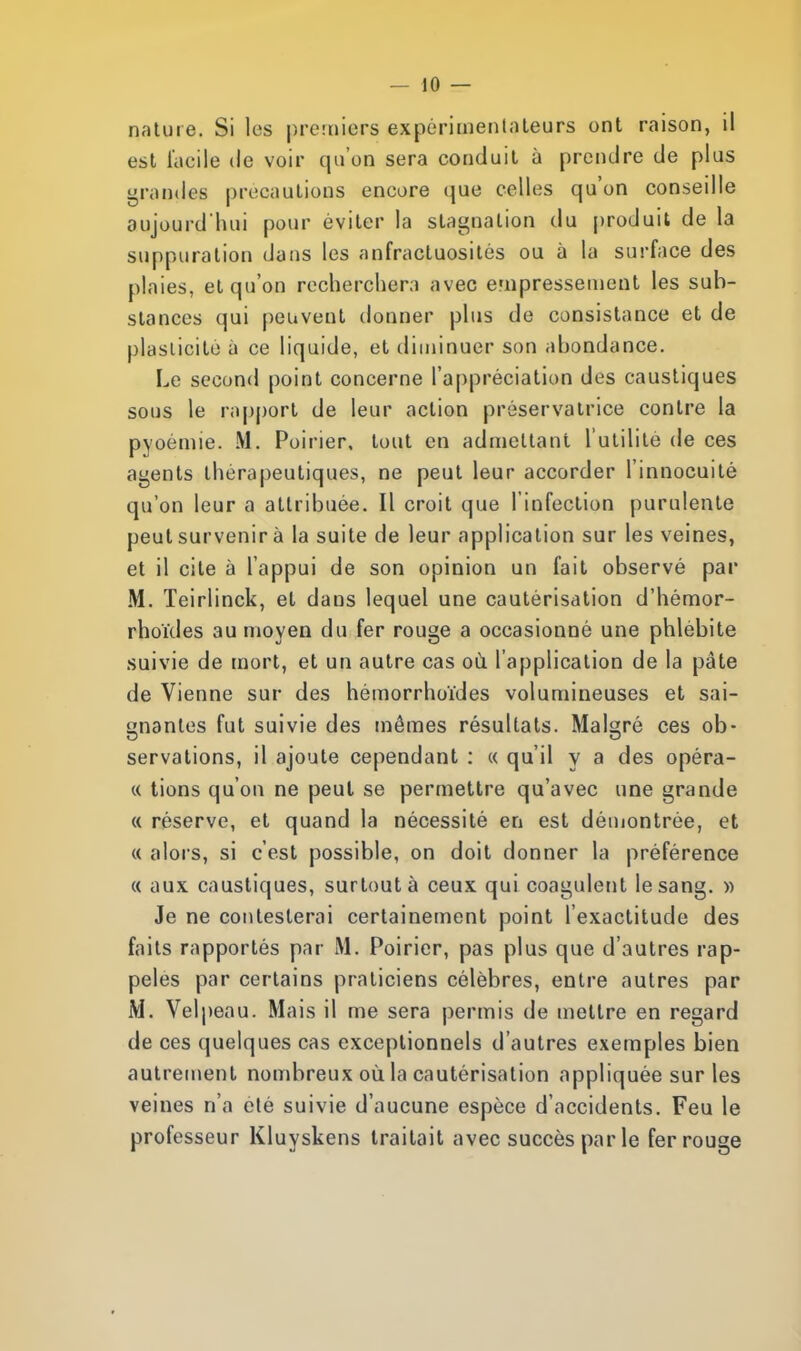 nature. Si les premiers expérimentateurs ont raison, il est facile de voir qu'on sera conduit à prendre de plus grandes précautions encore que celles qu'on conseille aujourd'hui pour éviter la stagnation du produit de la suppuration dans les anfractuosités ou à la surface des plaies, et qu'on recherchera avec empressement les sub- stances qui peuvent donner plus de consistance et de plasticité à ce liquide, et diminuer son abondance. Le second point concerne l'appréciation des caustiques sous le rapport de leur action préservatrice contre la pyoèmie. M. Poirier, tout en admettant l'utilité de ces agents thérapeutiques, ne peut leur accorder l'innocuité qu'on leur a attribuée. Il croit que l'infection purulente peut survenir à la suite de leur application sur les veines, et il cite à l'appui de son opinion un fait observé par M. Teirlinck, et dans lequel une cautérisation d'hémor- rhoïdes au moyen du fer rouge a occasionné une phlébite suivie de mort, et un autre cas où. l'application de la pâte de Vienne sur des hémorrhoïdes volumineuses et sai- gnantes fut suivie des mêmes résultats. Malgré ces ob- servations, il ajoute cependant : « qu'il y a des opéra- « tiens qu'on ne peut se permettre qu'avec une grande « réserve, et quand la nécessité en est démontrée, et « alors, si c'est possible, on doit donner la préférence « aux caustiques, surtout à ceux qui coagulent le sang. » Je ne contesterai certainement point l'exactitude des faits rapportés par M. Poirier, pas plus que d'autres rap- pelés par certains praticiens célèbres, entre autres par M. Velpeau. Mais il me sera permis de mettre en regard de ces quelques cas exceptionnels d'autres exemples bien autrement nombreux où la cautérisation appliquée sur les veines n'a été suivie d'aucune espèce d'accidents. Feu le professeur Kluyskens traitait avec succès par le fer rouge
