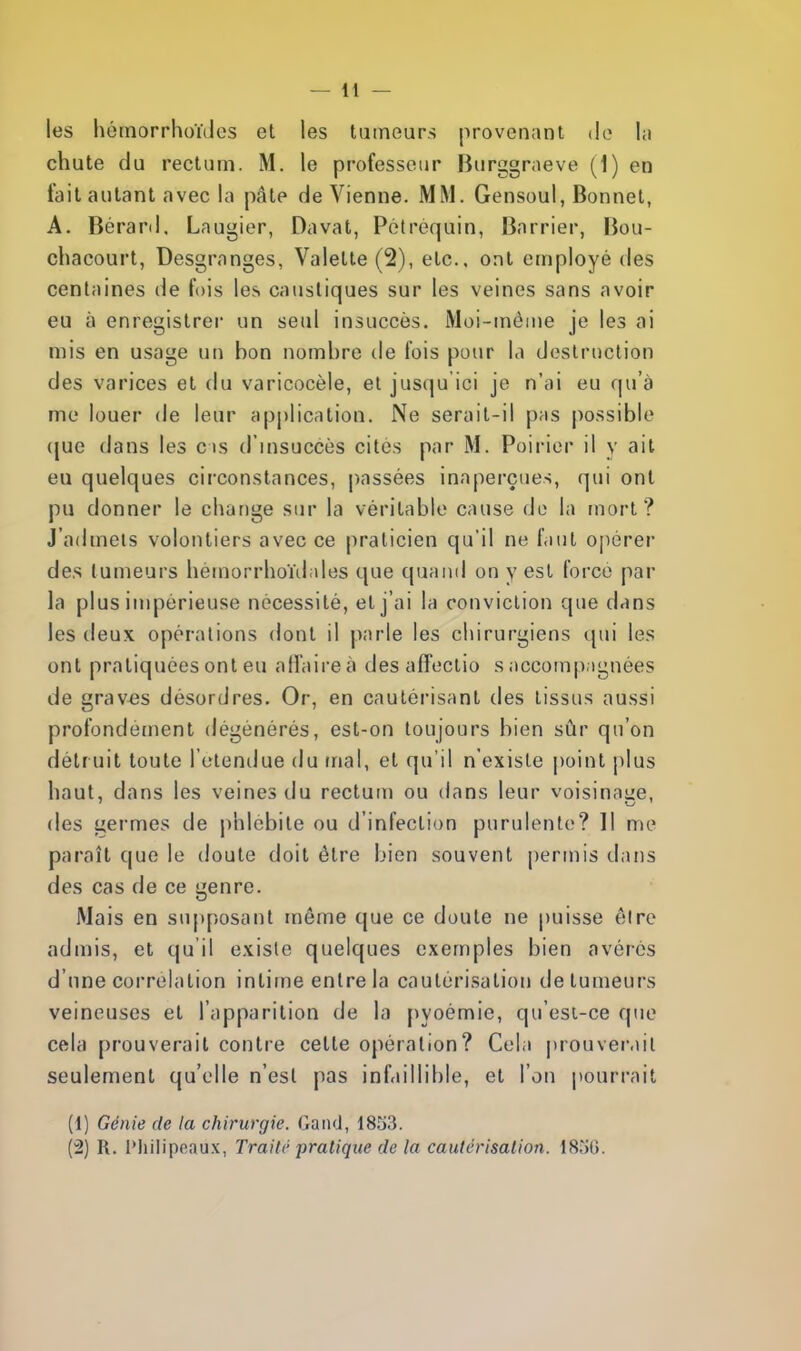 les hémorrhoïdes et les tumeurs provenant de la chute du rectum. M. le professeur Burggraeve (1) en tait autant avec la pâte de Vienne. MM. Gensoul, Bonnet, A. Bérard, Laugier, Davat, Pétrèquin, Barrier, Bou- chacourt, Desgranges, Valette (2), etc., ont employé des centaines de lois les caustiques sur les veines sans avoir eu à enregistrer un seul insuccès. Moi-même je les ai mis en usage un bon nombre de fois pour la destruction des varices et du varicocèle, et jusqu'ici je n'ai eu qu'à me louer de leur application. Ne serait-il pas possible (jue dans les cis d'insuccès cites par M. Poirier il y ait eu quelques circonstances, passées inaperçues, qui ont pu donner le change sur la véritable cause de la mort? J'admets volontiers avec ce praticien qu'il ne faut opérer des tumeurs héraorrhoïdales que quand on y est force par la plus impérieuse nécessité, et j'ai la conviction que dans les deux opérations dont il parle les chirurgiens qui les ont pratiquées ont eu affaire à des affectio s accompagnées de graves désordres. Or, en cautérisant des tissus aussi profondément dégénérés, est-on toujours bien sûr qu'on détr uit toute l'étendue du mal, et qu'il n'existe point plus haut, dans les veines du rectum ou dans leur voisinaae. des germes de phlébite ou d'infection purulente? Il me paraît que le doute doit être bien souvent permis dans des cas de ce genre. Mais en supposant môme que ce doute ne puisse èlre admis, et qu'il existe quelques exemples bien avères d'une corrélation intime entre la cautérisation de tumeurs veineuses et l'apparition de la pyoémie, qu'est-ce que cela prouverait contre celte opération? Cela prouverait seulement qu'elle n'est pas infaillible, et l'on pourrait (1) Génie de la chirurgie. Gand, 1851$. (2) R. l'hilipoaux, Traite pratique de la cautérisation. 1856.