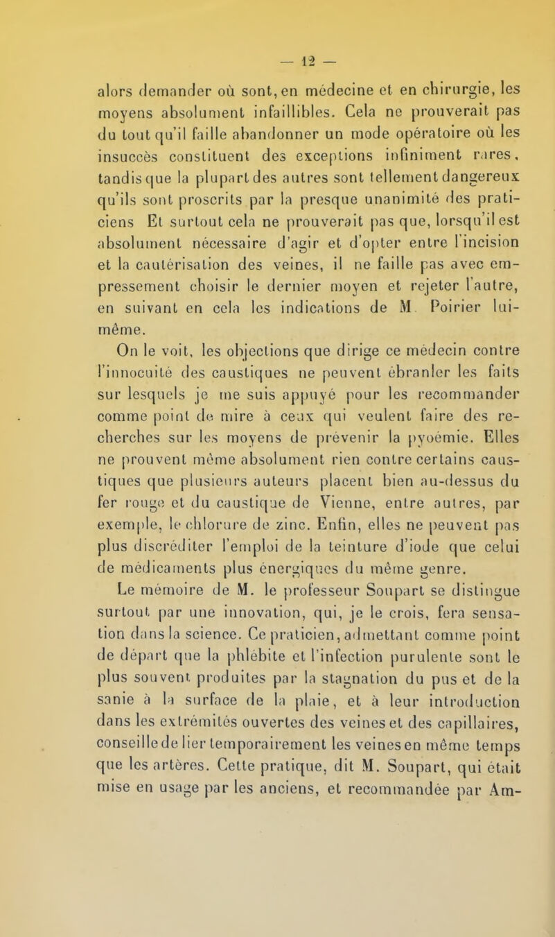 alors demander où sont, en médecine et en chirurgie, les moyens absolument infaillibles. Cela ne prouverait pas du tout qu'il faille abandonner un mode opératoire où les insuccès constituent des exceptions infiniment rares, tandis que la plupart des autres sont tellement dangereux qu'ils sont proscrits par la presque unanimité des prati- ciens Et surtout cela ne prouverait pas que, lorsqu'il est absolument nécessaire d'agir et d'opter entre 1 incision et la cautérisation des veines, il ne faille pas avec em- pressement choisir le dernier moyen et rejeter l'autre, en suivant en cela les indications de M Poirier lui- même. On le voit, les objections que dirige ce médecin contre l'innocuité des caustiques ne peuvent ébranler les faits sur lesquels je me suis appuyé pour les recommander comme point de mire a ceux qui veulent faire des re- cherches sur les moyens de prévenir la pyoemie. Elles ne prouvent même absolument rien contre certains caus- tiques que plusieurs auteurs placent bien au-dessus du fer rouge et du caustique de Vienne, entre autres, par exemple, le chlorure de zinc. Enfin, elles ne peuvent pas plus discréditer l'emploi de la teinture d'iode que celui de médicaments plus énergiques du même genre. Le mémoire de M. le professeur Soupart se distingue surtout par une innovation, qui, je le crois, fera sensa- tion dans la science. Ce praticien,admettant comme point de départ que la phlébite et l'infection purulente sont le plus souvent, produites par la stagnation du pus et de la sanie à la surface de la plaie, et à leur introduction dans les extrémités ouvertes des veines et des capillaires, conseille de lier temporairement les veines en même temps que les artères. Cette pratique, dit M. Soupart, qui était mise en usage par les anciens, et recommandée par Am-