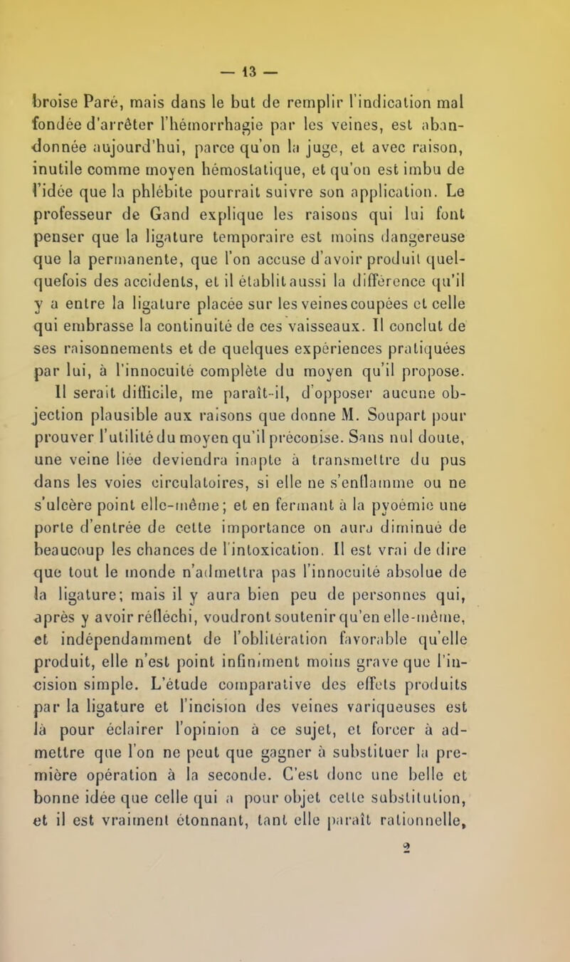 broise Paré, mais dans le but de remplir l'indication mal fondée d'arrêter l'hémorrhagie par les veines, est aban- donnée aujourd'hui, parce qu'on la juge, et avec raison, inutile comme moyen hémostatique, et qu'on est imbu de Tidée que la phlébite pourrait suivre son application. Le professeur de Gand explique les raisons qui lui font penser que la ligature temporaire est moins dangereuse que la permanente, que l'on accuse d'avoir produit quel- quefois des accidents, et il établit aussi la différence qu'il y a entre la ligature placée sur les veines coupées et celle qui embrasse la continuité de ces vaisseaux. Il conclut de ses raisonnements et de quelques expériences pratiquées par lui, à l'innocuité complète du moyen qu'il propose. Il serait dillicile, me paraît-il, d'opposer aucune ob- jection plausible aux raisons que donne M. Soupart pour prouver l'utilité du moyen qu'il préconise. Sans nul doute, une veine liée deviendra inapte à transmettre du pus dans les voies circulatoires, si elle ne s'enflamme ou ne s'ulcère point elle-même; et en fermant à la pyoémie une porte d'entrée de celte importance on aura diminué de beaucoup les chances de l'intoxication. Il est vrai de dire que tout le monde n'admettra pas l'innocuité absolue de la ligature; mais il y aura bien peu de personnes qui, après y avoir rélléchi, voudront soutenir qu'en elle-même, et indépendamment de l'oblitération favorable qu'elle produit, elle n'est point infiniment moins grave que l'in- cision simple. L'étude comparative des effets produits par la ligature et l'incision des veines variqueuses est là pour éclairer l'opinion à ce sujet, et forcer à ad- mettre que l'on ne peut que gagner à substituer la pre- mière opération à la seconde. C'est donc une belle et bonne idée que celle qui a pour objet celle substitution, et il est vraiment étonnant, tant elle paraît rationnelle, 9
