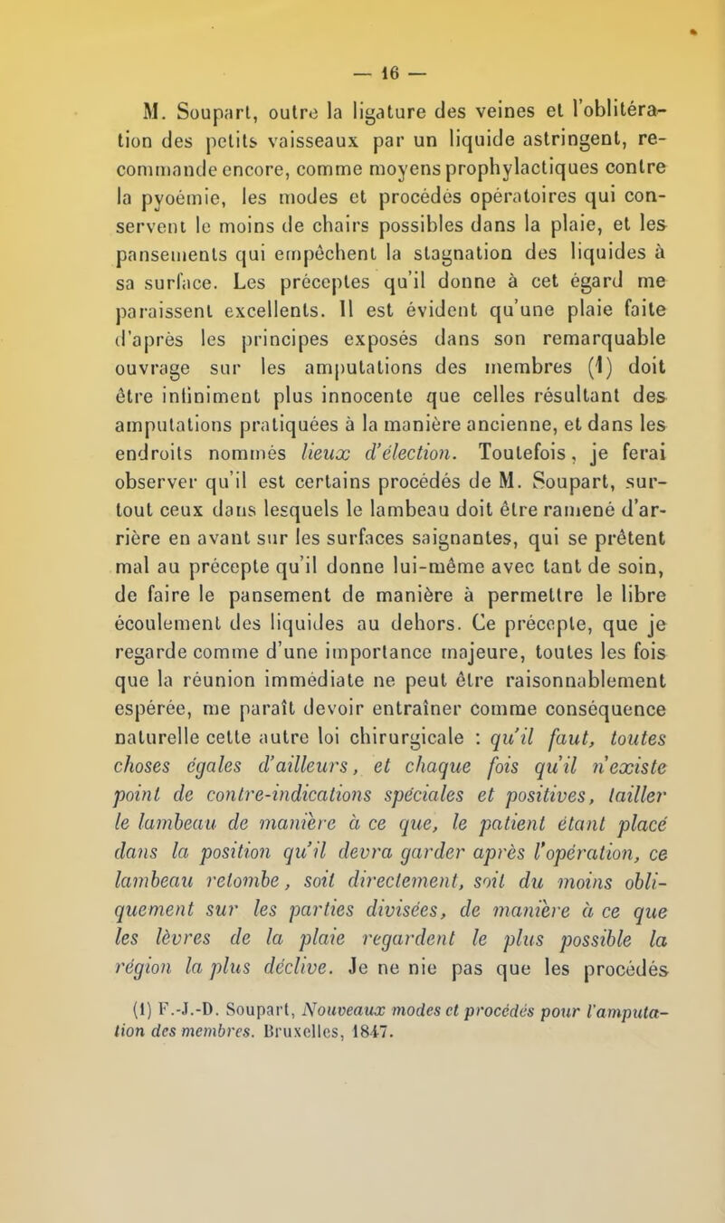 M. Soupart, outre la ligature des veines et l'oblitéra- tion des petits vaisseaux par un liquide astringent, re- commande encore, comme moyens prophylactiques contre la pyoémie, les modes et procédés opératoires qui con- servent le moins de chairs possibles dans la plaie, et les pansements qui empêchent la stagnation des liquides à sa surface. Les préceptes qu'il donne à cet égard me paraissent excellents. 11 est évident qu'une plaie faite d'après les principes exposés dans son remarquable ouvrage sur les amputations des membres (1) doit être intiniment plus innocente que celles résultant des amputations pratiquées à la manière ancienne, et dans les endroits nommés lieux d'élection. Toutefois, je ferai observer qu'il est certains procédés de M. Soupart, sur- tout ceux dans lesquels le lambeau doit être ramené d'ar- rière en avant sur les surfaces saignantes, qui se prêtent mal au précepte qu'il donne lui-même avec tant de soin, de faire le pansement de manière à permettre le libre écoulement des liquides au dehors. Ce précopie, que je regarde comme d'une importance majeure, toutes les fois que la réunion immédiate ne peut être raisonnablement espérée, me paraît devoir entraîner comme conséquence naturelle cette autre loi chirurgicale : qu'il faut, toutes choses égales d'ailleurs, et chaque fois qu'il n'existe point de contre-indications spéciales et positives, tailler le lambeau de manière à ce que, le patient étant placé dans la position qu'il devra garder après l'opération, ce lambeau retombe, soit directement, soit du moins obli- quement sur les parties divisées, de manière à ce que les lèvres de la plaie regardent le plus possible la région la plus déclive. Je ne nie pas que les procédés (i) F.-J.-D. Soupart, Nouveaux modes et procédés pour l'amputa- tion des membres. Bruxelles, 1847.
