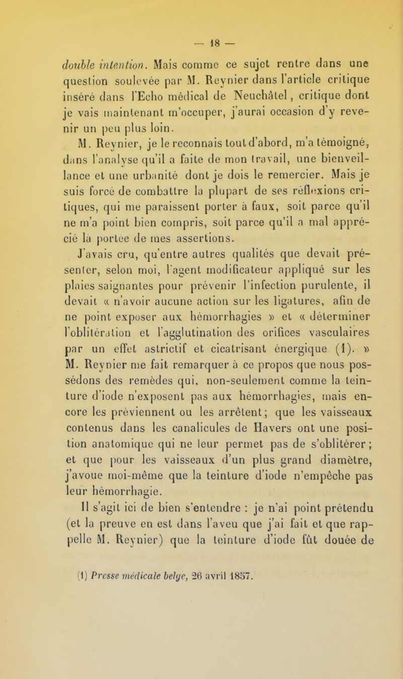 double intention. Mais comme ce sujet rentre dans une question soulevée par M. Reynier clans l'article critique inséré clans l'Echo médical de Neuchâtel, critique dont je vais maintenant m'occuper, j'aurai occasion d'y reve- nir un peu plus loin. M. Reynier, je le reconnais toutd'abord, m'a témoigné, dans l'analyse qu'il a faite de mon travail, une bienveil- lance et une urbanité dont je dois le remercier. Mais je suis forcé de combattre la plupart de ses réflexions cri- tiques, qui me paraissent porter à faux, soit parce qu'il ne m'a point bien compris, soit parce qu'il a mal appré- cié la portée de mes assertions. J'avais cru, qu'entre autres qualités que devait pré- senter, selon moi, l'agent modificateur appliqué sur les plaies saignantes pour prévenir l'infection purulente, il devait « n'avoir aucune action sur les ligatures, afin de ne point exposer aux hémorrhagies » et « déterminer l'oblitération et l'agglutination des orifices vasculaires par un effet astrictif et cicatrisant énergique (1). » M. Reynier me fait remarquer à ce propos que nous pos- sédons des remèdes qui, non-seulement comme la tein- ture d'iode n'exposent pas aux hémorrhagies, mais en- core les préviennent ou les arrêtent; que les vaisseaux contenus dans les canalicules de Havers ont une posi- tion anatomique qui ne leur permet pas de s'oblitérer; et que pour les vaisseaux d'un plus grand diamètre, j'avoue moi-même que la teinture d'iode n'empêche pas leur hémorrhagie. Il s'agit ici de bien s'entendre : je n'ai point prétendu (et la preuve en est dans l'aveu que j'ai fait et que rap- pelle M. Reynier) que la teinture d'iode fût douée de (i) Presse médicale belge, 26 avril 1857.