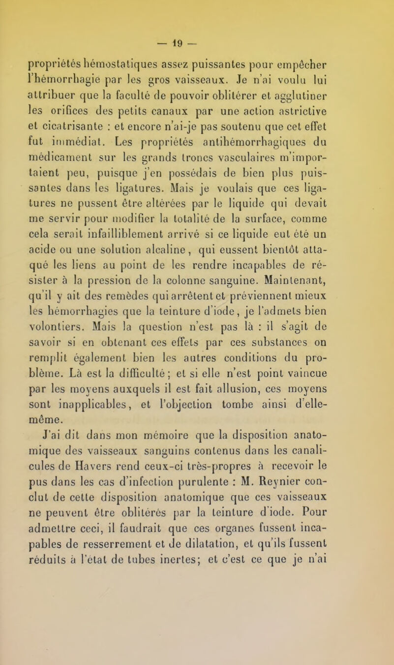 propriétés hémostatiques assez puissantes pour empêcher l'hémorrhagie par les gros vaisseaux. Je n'ai voulu lui attribuer que la faculté fie pouvoir oblitérer et agglutiner les orifices des petits canaux par une action astrictive et cicatrisante : et encore n'ai-je pas soutenu que cet eflet fut immédiat. Les propriétés antihémorrhagiques du médicament sur les grands troncs vasculaires m'impor- taient peu, puisque j'en possédais de bien plus puis- santes clans les ligatures. Mais je voulais que ces liga- tures ne pussent être altérées par le liquide qui devait me servir pour modifier la totalité de la surface, comme cela serait infailliblement arrivé si ce liquide eut été un acide ou une solution alcaline, qui eussent bientôt atta- qué les liens au point de les rendre incapables de ré- sister à la pression de la colonne sanguine. Maintenant, qu'il y ait des remèdes qui arrêtent et préviennent mieux les hémorrhagies que la teinture d'iode, je l'admets bien volontiers. Mais la question n'est pas là : il s'agit de savoir si en obtenant ces effets par ces substances on remplit également bien les autres conditions du pro- blème. Là est la difficulté; et si elle n'est point vaincue par les moyens auxquels il est fait allusion, ces moyens sont inapplicables, et l'objection tombe ainsi d elle- même. J'ai dit dans mon mémoire que la disposition anato- mique des vaisseaux sanguins contenus dans les canali- cules de Havers rend ceux-ci très-propres à recevoir le pus dans les cas d'infection purulente : M. Reynier con- clut de cette disposition anatomique que ces vaisseaux ne peuvent être oblitérés par la teinture d'iode. Pour admettre ceci, il faudrait que ces organes fussent inca- pables de resserrement et de dilatation, et qu'ils fussent réduits à l'état de tubes inertes; et c'est ce que je n'ai