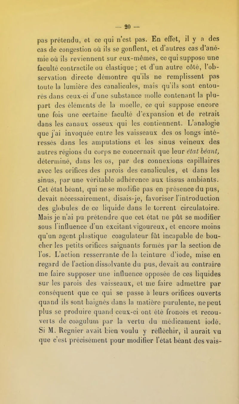 pas prétendu, et ce qui n'est pas. En effet, il y a des cas de congestion où ils se gonflent, et d'autres cas d'ané- mie où ils reviennent sur eux-mêmes, ce qui suppose une faculté contractile ou élastique; et d'un autre côté, l'ob- servation directe démontre qu'ils ne remplissent pas toute la lumière des canalicules, mais qu'ils sont entou- rés dans ceux-ci d'une substance molle contenant la plu- part des éléments de la moelle, ce qui suppose encore une fois une certaine faculté d'expansion et de retrait clans les canaux osseux qui les contiennent. L'analogie que j'ai invoquée entre les vaisseaux des os longs inté- ressés dans les amputations et les sinus veineux des autres régions du corps ne concernait que leur état béant, déterminé, dans les os, par des connexions capillaires avec les orifices des parois des canalicules, et dans les sinus, par une véritable adhérence aux tissus ambiants. Cet état béant, qui ne se modifie pas en présence du pus, devait nécessairement, disais-je, favoriser l'introduction des globules de ce liquide dans le torrent circulatoire. Mais je n'ai pu prétendre que cet état ne pùt se modifier sous l infiuence d'un excitant vigoureux, et encore moins qu'un agent plastique coagulateur fût incapable de bou- cher les petits orifices saignants formés par la section de l'os. L'action resserrante de la teinture d'iode, mise en regard de l'action dissolvante du pus, devait au contraire me faire supposer une influence opposée de ces liquides sur les parois des vaisseaux, et me faire admettre par conséquent que ce qui se passe à leurs orifices ouverts quand ils sont baignés dans la matière purulente, ne peut plus se produire quand ceux-ci ont été froncés et recou- verts de coagulum par la vertu du médicament iodé. Si M. Régnier avait bien voulu y réfléchir, il aurait vu que c'est précisément pour modifier l'état béant des vais-