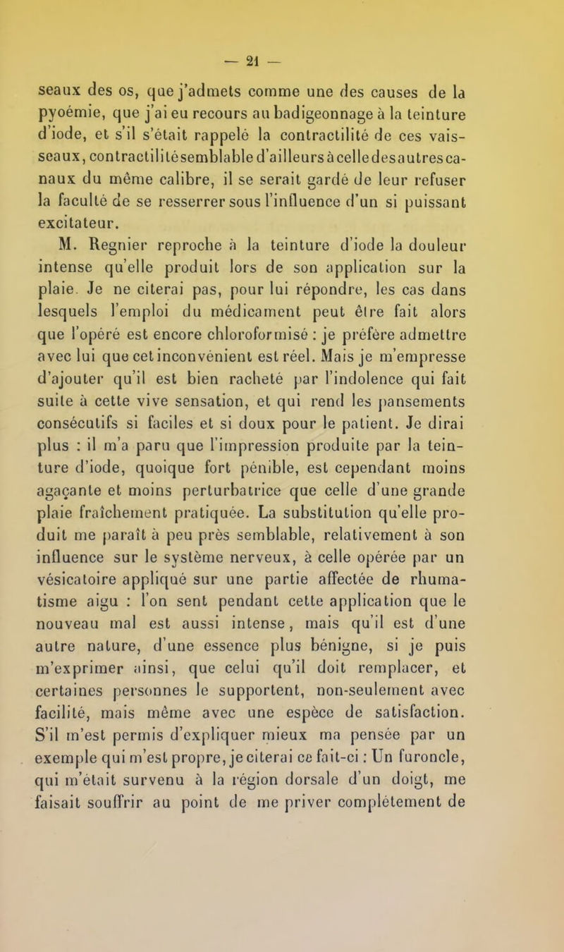seaux des os, que j'admets comme une des causes de la pyoémie, que j'ai eu recours au badigeonnage à la teinture d'iode, et s'il s'était rappelé la conlractilité de ces vais- seaux, contractililésemblable d'à illeurs à celle desautres ca- naux du même calibre, il se serait gardé de leur refuser la faculté de se resserrer sous l'influence d'un si puissant excitateur. M. Régnier reproche à la teinture d'iode la douleur intense qu'elle produit lors de son application sur la plaie. Je ne citerai pas, pour lui répondre, les cas dans lesquels l'emploi du médicament peut êlre fait alors que l'opéré est encore chloroformisé : je préfère admettre avec lui que cet inconvénient est réel. Mais je m'empresse d'ajouter qu'il est bien racheté par l'indolence qui fait suite à cette vive sensation, et qui rend les pansements consécutifs si faciles et si doux pour le patient. Je dirai plus : il m'a paru que l'impression produite par la tein- ture d'iode, quoique fort pénible, est cependant moins agaçante et moins perturbatrice que celle d'une grande plaie fraîchement pratiquée. La substitution qu'elle pro- duit me paraît à peu près semblable, relativement à son influence sur le système nerveux, à celle opérée par un vésicatoire appliqué sur une partie affectée de rhuma- tisme aigu : l'on sent pendant cette application que le nouveau mal est aussi intense, mais qu'il est d'une autre nature, d'une essence plus bénigne, si je puis m'exprimer ;iinsi, que celui qu'il doit remplacer, et certaines personnes le supportent, non-seulement avec facilité, mais même avec une espèce de satisfaction. S'il m'est permis d'expliquer mieux ma pensée par un exemple qui m'est propre, je citerai ce fait-ci : Un furoncle, qui m'était survenu à la région dorsale d'un doigt, me faisait souffrir au point de me priver complètement de