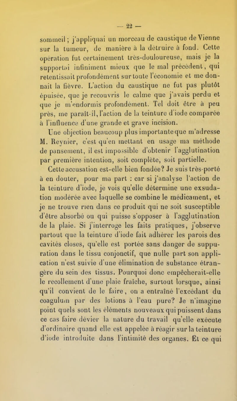 sommeil ; j'appliquai un morceau de caustique de Vienne sur la tumeur, de manière à la détruire à fond. Cette opération fut certainement très-douloureuse, mais je la supportai infiniment mieux que le mal précédent, qui retentissait profondément sur toute l'économie et me don- nait la fièvre. L'action du caustique ne fut pas plutôt épuisée, que je recouvris le calme que j'avais perdu et que je m'endormis profondément. Tel doit être à peu près, me paraît-il, l'action de la teinture d'iode comparée à l'influence d'une grande et grave incision. Une objection beaucoup plus importantequc m'adresse M. Reynier, c'est qu'en mettant en usage ma méthode de pansement, il est impossible d'obtenir l'agglutination par première intention, soit complète, soit partielle. Cette accusation est-elle bien fondée? Je suis très-porté à en douter, pour ma part : car si j'analyse l'action de la teinture d'iode, je vois qu'elle détermine une exsuda- tion modérée avec laquelle se combine le médicament, et je ne trouve rien dans ce produit qui ne soit susceptible d'être absorbé ou qui puisse s'opposer à l'agglutination de la plaie. Si j'interroge les faits pratiques, j'observe partout que la teinture d'iode fait adhérer les parois des cavités closes, qu'elle est portée sans danger de suppu- ration dans le tissu conjonctif, que nulle part son appli- cation n'est suivie d'une élimination de substance étran- gère du sein des tissus. Pourquoi donc empêcherait-elle le recollement d'une plaie fraîche, surtout lorsque, ainsi qu'il convient de le faire, on a entraîné l'excédant du coagulum par des lotions à l'eau pure? Je n'imagine point quels sont les éléments nouveaux qui puissent dans ce cas faire dévier la nature du travail qu'elle exécute d'ordinaire quand elle est appelée à réagir sur la teinture d'iode introduite dans l'intimité des organes. El ce qui