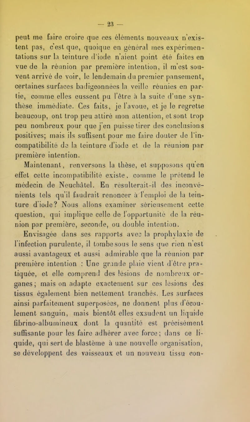 peut me faire croire que ces éléments nouveaux n'exis- tent pas, c'est que, quoique en général mes expérimen- tations sur la teinture d'iode n'aient point été faites en vue de la réunion par première intention, il m'est sou- vent arrivé de voir, le lendemain du premier pansement, certaines surfaces badigeonnées la veille réunies en par- tie, comme elles eussent pu l'être à la suite d'une syn- thèse immédiate. Ces faits, je l'avoue, et je le regrette beaucoup, ont trop peu attiré mon attention, et sont trop peu nombreux pour que j'en puisse tirer des conclusions positives; mais ils suffisent pour me faire douter de l'in- compatibilité de la teinture d'iode et de la réunion par première intention. Maintenant, renversons la thèse, et supposons qu'en effet celte incompatibilité existe, comme le prétend le médecin de Neuchàtel. En resulterait-il des inconvé- nients tels qu'il faudrait renoncer à l'emploi de la tein- ture diode? Nous allons examiner sérieusement cette question, qui implique celle de l'opportunité de la réu- nion par première, seconde, ou double intention. Envisagée dans ses rapports avec la prophylaxie de l'infection purulente, il tombe sous le sens que rien n'est aussi avantageux et aussi admirable que la réunion par première intention : Une grande plaie vient d'être pra- tiquée, et elle comprend des lésions de nombreux or- ganes; maison adapte exactement sur ces lésions des tissus également bien nettement tranchés. Les surfaces ainsi parfaitement superposées, ne donnent plus d'écou- lement sanguin, mais bientôt elles exsudent un liquide fibrino-albumineux dont la quantité est précisément suffisante pour les faire adhérer avec force; dans ce li- quide, qui sert de blastème à une nouvelle organisation, se développent des vaisseaux et un nouveau tissu con-