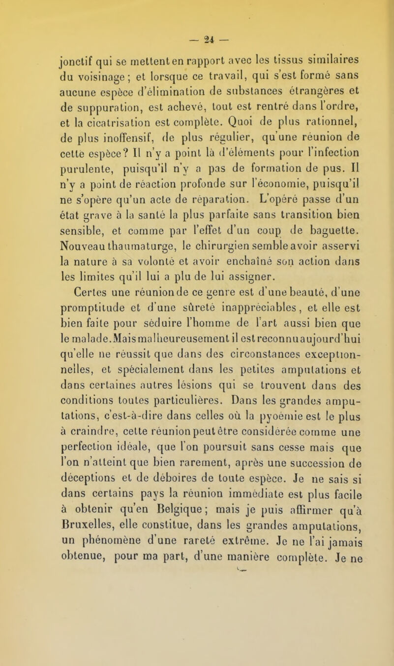 jonctif qui se mettent en rapport avec les tissus similaires du voisinage; et lorsque ce travail, qui s'est formé sans aucune espèce d'élimination de substances étrangères et de suppuration, est achevé, tout est rentré dans l'ordre, et la cicatrisation est complète. Quoi de plus rationnel, de plus inoffensif, de plus régulier, qu'une réunion de cette espèce? Il n'y a point là d'éléments pour l'infection purulente, puisqu'il n'y a pas de formation de pus. Il n'y a point de réaction profonde sur l'économie, puisqu'il ne s'opère qu'un acte de réparation. L'opéré passe d'un état grave à la santé la plus parfaite sans transition bien sensible, et comme par l'effet d'un coup de baguette. Nouveau thaumaturge, le chirurgien semble avoir asservi la nature à sa volonté et avoir enchaîné son action dans les limites qu'il lui a plu de lui assigner. Certes une réunion de ce genre est d'une beauté, d'une promptitude et d'une sûreté inappréciables, et elle est bien faite pour séduire l'homme de l'art aussi bien que le malade.Mais malheureusement il estreconnuaujourd'hui qu'elle ne réussit que dans des circonstances exception- nelles, et spécialement dans les petites amputations et dans certaines autres lésions qui se trouvent dans des conditions toutes particulières. Dans les grandes ampu- tations, c'est-à-dire dans celles où la pyoémieest le plus à craindre, celte réunion peut être considérée comme une perfection idéale, que l'on poursuit sans cesse mais que l'on n'atteint que bien rarement, après une succession de déceptions et de déboires de toute espèce. Je ne sais si dans certains pays la réunion immédiate est plus facile à obtenir qu'en Belgique ; mais je puis affirmer qu'à Bruxelles, elle constitue, dans les grandes amputations, un phénomène d'une rareté extrême. Je ne l'ai jamais obtenue, pour ma part, d'une manière complète. Je ne