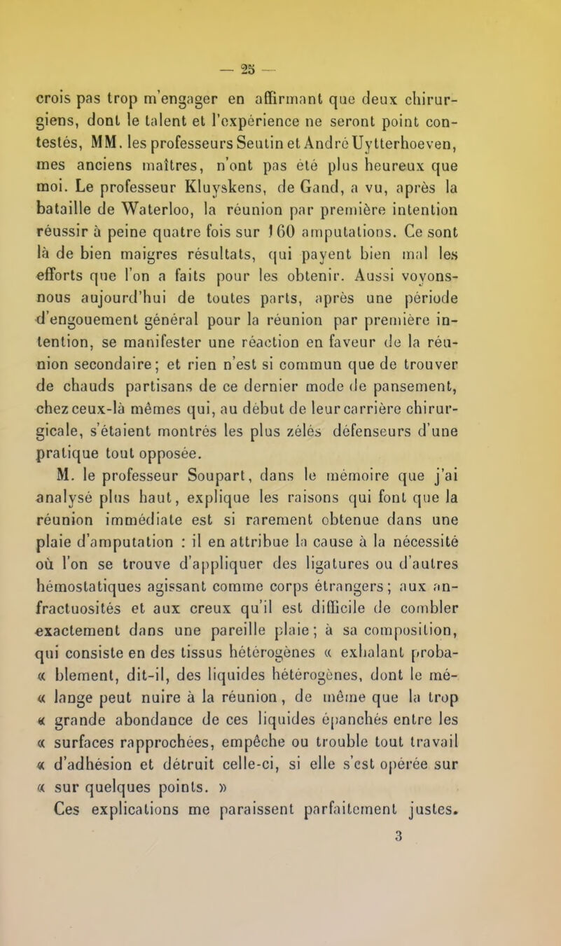 crois pas trop m'engager en affirmant que deux chirur- giens, dont le talent et l'expérience ne seront point con- testés, MM. les professeurs Seutin et André Uytterhoeven, mes anciens maîtres, n'ont pas été plus heureux que moi. Le professeur Kluyskens, de Gand, a vu, après la bataille de Waterloo, la réunion par première intention réussir à peine quatre fois sur JGO amputations. Ce sont là de bien maigres résultats, qui payent bien mal les efforts que l'on a laits pour les obtenir. Aussi voyons- nous aujourd'hui de toutes parts, après une période d'engouement général pour la réunion par première in- tention, se manifester une réaction en faveur de la réu- nion secondaire; et rien n'est si commun que de trouver de chauds partisans de ce dernier mode de pansement, chez ceux-là mêmes qui, au début de leur carrière chirur- gicale, s'étaient montrés les plus zélés défenseurs d'une pratique tout opposée. M. le professeur Soupart, dans le mémoire que j'ai analysé plus haut, explique les raisons qui font que la réunion immédiate est si rarement obtenue dans une plaie d'amputation : il en attribue la cause à la nécessité où l'on se trouve d'appliquer des ligatures ou d'autres hémostatiques agissant comme corps étrangers; aux an- fractuosités et aux creux qu'il est difficile de combler exactement dans une pareille plaie; à sa composition, qui consiste en des tissus hétérogènes « exhalant proba- « blement, dit-il, des liquides hétérogènes, dont le mé- « lange peut nuire à la réunion, de mèuie que la trop « grande abondance de ces liquides épanchés entre les « surfaces rapprochées, empêche ou trouble tout travail « d'adhésion et détruit celle-ci, si elle s'est opérée sur « sur quelques points. » Ces explications me paraissent parfaitement justes.