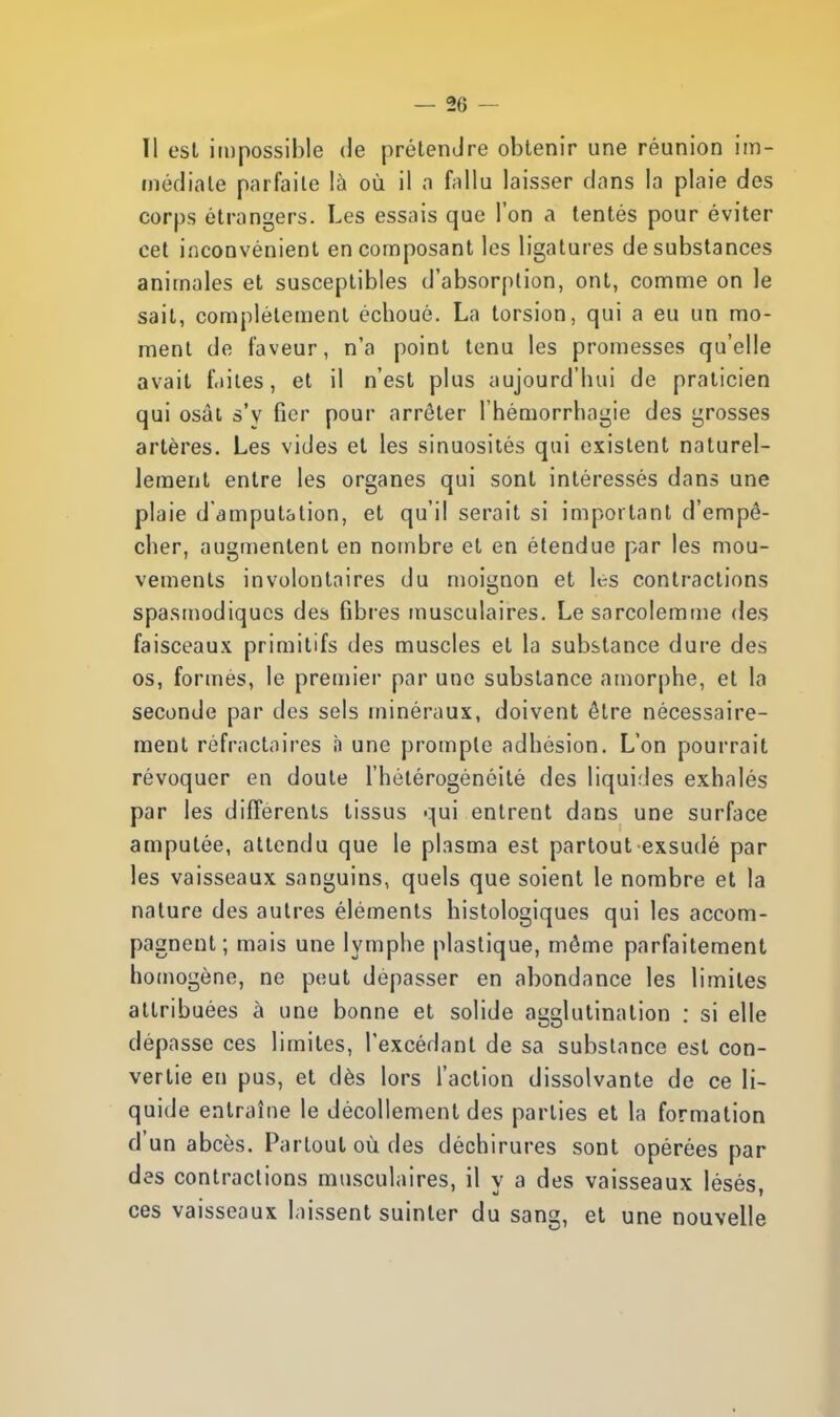 Il est impossible de prétendre obtenir une réunion im- médiate parfaite là où il a fallu laisser dans la plaie des corps étrangers. Les essais que l'on a tentés pour éviter cet inconvénient en composant les ligatures de substances animales et susceptibles d'absorption, ont, comme on le sait, complètement échoué. La torsion, qui a eu un mo- ment de faveur, n'a point tenu les promesses qu'elle avait faites, et il n'est plus aujourd'hui de praticien qui osât s'y fier pour arrêter l'héniorrhagie des grosses artères. Les vides et les sinuosités qui existent naturel- lement entre les organes qui sont intéressés dans une plaie d'amputation, et qu'il serait si important d'empê- cher, augmentent en nombre et en étendue par les mou- vements involontaires du moignon et les contractions spasmodiques des fibres musculaires. Lesarcolemme des faisceaux primitifs des muscles et la substance dure des os, formés, le premier par une substance amorphe, et la seconde par des sels minéraux, doivent être nécessaire- ment réfractaires n une prompte adhésion. L'on pourrait révoquer en doute l'hétérogénéité des liquides exhalés par les différents tissus qui entrent dans une surface amputée, attendu que le plasma est partout exsudé par les vaisseaux sanguins, quels que soient le nombre et la nature des autres éléments histologiques qui les accom- pagnent ; mais une lymphe plastique, môme parfaitement homogène, ne peut dépasser en abondance les limites attribuées à une bonne et solide agglutination : si elle dépasse ces limites, l'excédant de sa substance est con- vertie en pus, et dès lors l'action dissolvante de ce li- quide entraîne le décollement des parties et la formation d'un abcès. Partout où des déchirures sont opérées par des contractions musculaires, il y a des vaisseaux lésés, ces vaisseaux laissent suinter du sans, et une nouvelle