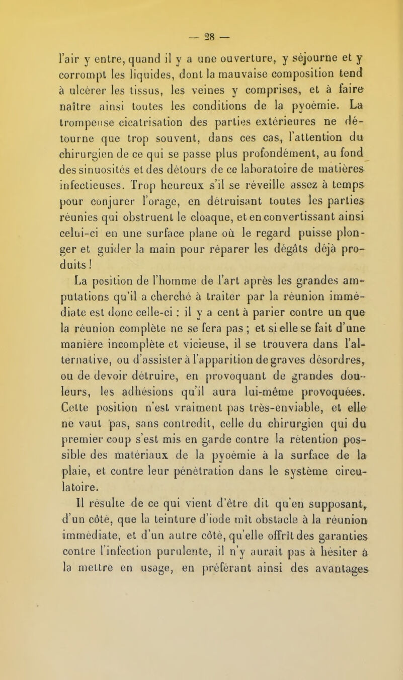 l'air y entre, quand il y a une ouverture, y séjourne et y corrompt les liquides, dont la mauvaise composition tend à ulcérer les tissus, les veines y comprises, et à faire naître ainsi toutes les conditions de la pyoémie. La trompeuse cicatrisation des parties extérieures ne dé- tourne que trop souvent, dans ces cas, l'attention du chirurgien de ce qui se passe plus profondément, au fond des sinuosités et des détours de ce laboratoire de matières infectieuses. Trop heureux s'il se réveille assez à temps pour conjurer l'orage, en détruisant toutes les parties réunies qui obstruent le cloaque, et en convertissant ainsi celui-ci en une surface plane où. le regard puisse plon- ger et guider la main pour réparer les dégâts déjà pro- duits ! La position de l'homme de l'art après les grandes am- putations qu'il a cherché à traiter par la réunion immé- diate est donc celle-ci : il y a cent à parier contre un que la réunion complète ne se fera pas ; et si elle se fait d'une manière incomplète et vicieuse, il se trouvera dans l'al- ternative, ou d'assister à l'apparition de graves désordres, ou de devoir détruire, en provoquant de grandes dou - leurs, les adhésions qu'il aura lui-même provoquées. Cette position n'est vraiment pas très-enviable, et elle ne vaut pas, sans contredit, celle du chirurgien qui du premier coup s'est mis en garde contre la rétention pos- sible des matériaux de la pyoémie à la surface de la plaie, et contre leur pénétration dans le système circu- latoire. Il résulte de ce qui vient d'être dit qu'en supposant, d'un côté, que la teinture d'iode mît obstacle à la réunion immédiate, et d'un autre côté, qu'elle offrît des garanties contre l'infection purulente, il n'y aurait pas à hésiter à la mettre en usage, en préférant ainsi des avantages