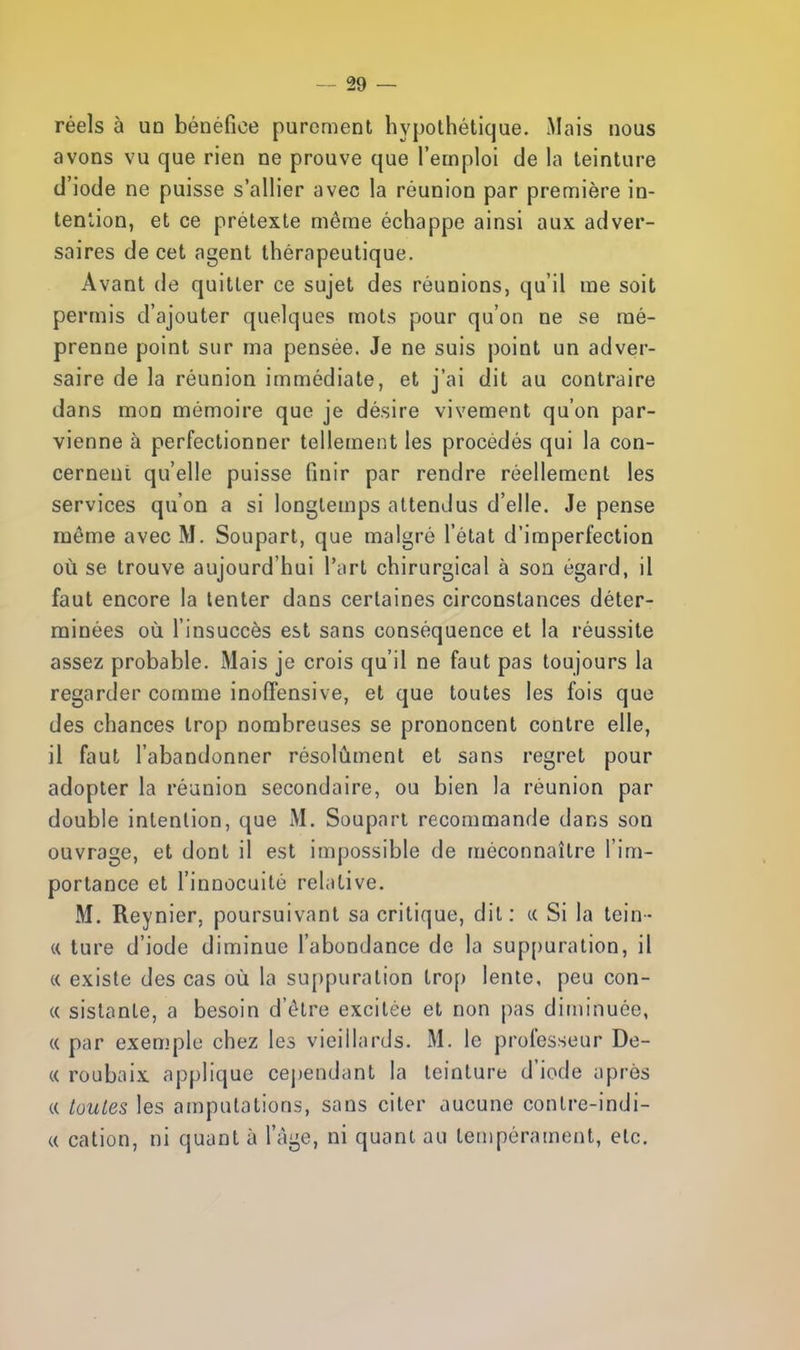 réels à un bénéfice purement hypothétique. Mais nous avons vu que rien ne prouve que l'emploi de la teinture d'iode ne puisse s'allier avec la réunion par première in- tention, et ce prétexte même échappe ainsi aux adver- saires de cet agent thérapeutique. Avant de quitter ce sujet des réunions, qu'il me soit permis d'ajouter quelques mots pour qu'on ne se mé- prenne point sur ma pensée. Je ne suis point un adver- saire de la réunion immédiate, et j'ai dit au contraire dans mon mémoire que je désire vivement qu'on par- vienne à perfectionner tellement les procédés qui la con- cernent qu'elle puisse finir par rendre réellement les services qu'on a si longtemps attendus d'elle. Je pense même avec M. Soupart, que malgré l'état d'imperfection où se trouve aujourd'hui l'art chirurgical à son égard, il faut encore la tenter dans certaines circonstances déter- minées où l'insuccès est sans conséquence et la réussite assez probable. Mais je crois qu'il ne faut pas toujours la regarder comme inoffensive, et que toutes les fois que des chances trop nombreuses se prononcent contre elle, il faut l'abandonner résolument et sans regret pour adopter la réunion secondaire, ou bien la réunion par double intention, que M. Soupart recommande dans son ouvrage, et dont il est impossible de méconnaître l'im- portance et l'innocuité relative. M. Reynier, poursuivant sa critique, dit: « Si la tein- te ture d'iode diminue l'abondance de la suppuration, il « existe des cas où la suppuration trop lente, peu con- « sistante, a besoin d'être excitée et non pas diminuée, « par exen.'ple chez les vieillards. M. le professeur De- ce roubaix applique cependant la teinture d'iode après « toutes les amputations, sans citer aucune contre-indi- ce cation, ni quant à l'âge, ni quant au tempérament, etc.