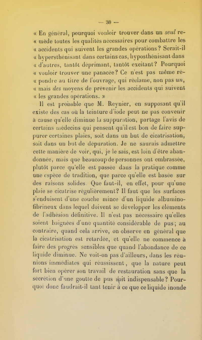 « En général, pourquoi vouloir trouver dans un seul re- « mède toutes les qualités nécessaires pour combattre les « accidents qui suivent les grandes opérations? Serait-il « hvpersthénisant dans certains cas, hyposlhénisant dans « d'autres, tantôt déprimant, tantôt excitant? Pourquoi « vouloir trouver une panacée? Ce n'est pas môme ré- « pondre au tilre de l'ouvrage, qui réclame, non pas un, « mais des moyens de prévenir les accidents qui suivent « les grandes opérations. » Il est probable que M. Reynier, en supposant qu'il existe des cas où la teinture d'iode peut ne pas convenir à cause qu'elle diminue la suppuration, partage l'avis de certains médecins qui pensent qu'il est bon de faire sup- purer certaines plaies, soit dans un but de cicatrisation, soit dans un but de dépuration. Je ne saurais admettre cette manière de voir, qui, je le sais, est loin d être aban- donnée, mais que beaucoup de personnes ont embrassée, plutôt parce qu'elle est passée dans la pratique comme une espèce de tradition, que parce qu'elle est basée sur des raisons solides Que faut-il, en effet, pour qu'une plaie se cicatrise régulièrement? Il faut que les surfaces s'enduisent d'une couche mince d'un liquide albumino- librineux dans lequel doivent se développer les éléments de l'adhésion définitive. Il n'est pas nécessaire qu'elles soient baignées d'une quantité considérable de pus; au contraire, quand cela arrive, on observe en général que la cicatrisation est retardée, et qu'elle ne commence à faire des progrès sensibles que quand l'abondance de ce liquide diminue. Ne voil-on pas d'ailleurs, dans les réu- nions immédiates qui réussissent, que la nature peut fort bien opérer son travail de restauration sans que la sécrétion d'une goutte de pus s'oit indispensable? Pour- quoi donc faudrait-il tant tenir à ce que ce liquide inonde