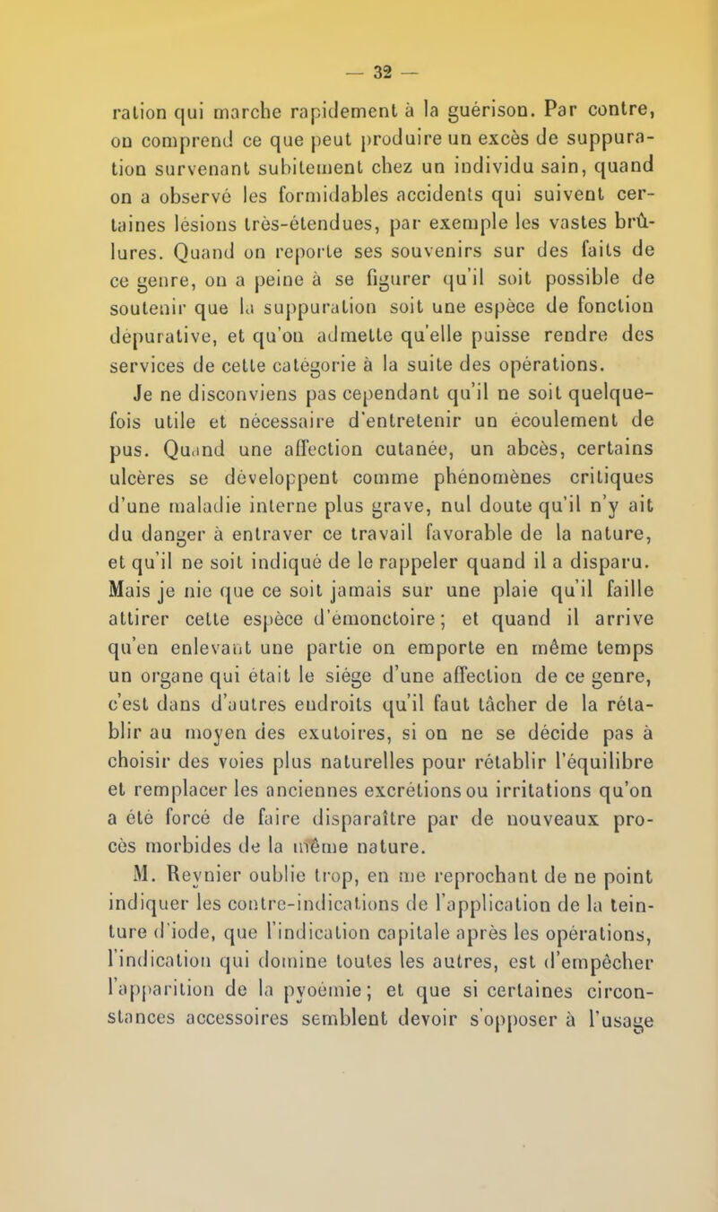 ralion qui marche rapidement à la guérison. Par contre, on comprend ce que peut produire un excès de suppura- tion survenant subitement chez un individu sain, quand on a observé les formidables accidents qui suivent cer- taines lésions très-étendues, par exemple les vastes brû- lures. Quand on reporte ses souvenirs sur des faits de ce genre, on a peine à se figurer qu'il soit possible de soutenir que la suppuration soit une espèce de fonction depurative, et qu'on admette qu'elle puisse rendre des services de cette catégorie à la suite des opérations. Je ne disconviens pas cependant qu'il ne soit quelque- fois utile et nécessaire d'entretenir un écoulement de pus. Quand une affection cutanée, un abcès, certains ulcères se développent comme phénomènes critiques d'une maladie interne plus grave, nul doute qu'il n'y ait du danger à entraver ce travail favorable de la nature, et qu'il ne soit indiqué de le rappeler quand il a disparu. Mais je nie que ce soit jamais sur une plaie qu'il faille attirer cette espèce d'emonctoire ; et quand il arrive qu'en enlevant une partie on emporte en même temps un organe qui était le siège d'une affection de ce genre, c'est dans d'autres eudroits qu'il faut lâcher de la réta- blir au moyen des exutoires, si on ne se décide pas à choisir des voies plus naturelles pour rétablir l'équilibre et remplacer les anciennes excrétions ou irritations qu'on a été forcé de faire disparaître par de nouveaux pro- cès morbides de la même nature. M. Reynier oublie trop, en me reprochant de ne point indiquer les contre-indications de l'application de la tein- ture d iode, que l'indication capitale après les opérations, l'indication qui domine toutes les autres, est d'empêcher l'apparition de la pyoémie ; et que si certaines circon- stances accessoires semblent devoir s'opposer à l'usage