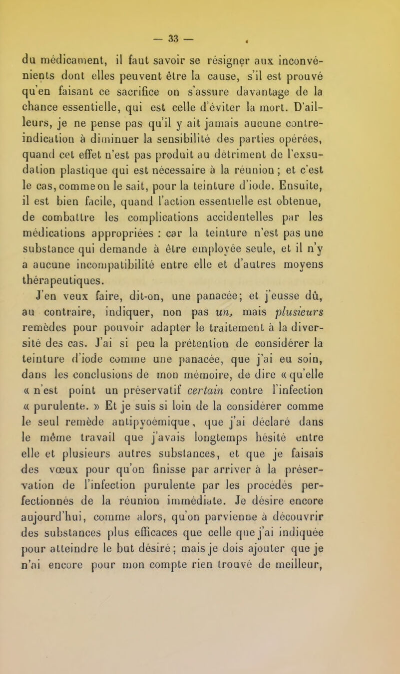 du médicament, il faut savoir se résigner aux inconvé- nients dont elles peuvent être la cause, s'il est prouvé qu'en faisant ce sacrifice on s'assure davantage de la chance essentielle, qui est celle d'éviter la mort. D'ail- leurs, je ne pense pas qu'il y ait jamais aucune contre- indication à diminuer la sensibilité des parties opérées, quand cet effet n'est pas produit au détriment de l'exsu- dation plastique qui est nécessaire à la réunion ; et c'est le cas,commeon le sait, pour la teinture d'iode. Ensuite, il est bien facile, quand l'action essentielle est obtenue, de combattre les complications accidentelles par les médications appropriées : car la teinture n'est pas une substance qui demande à être employée seule, et il n'y a aucune incompatibilité entre elle et d'autres moyens thérapeutiques. J'en veux faire, dit-on, une panacée; et j'eusse dû, au contraire, indiquer, non pas un, mais plusieurs remèdes pour pouvoir adapter le traitement à la diver- sité des cas. J'ai si peu la prétention de considérer la teinture d'iode comme une panacée, que j'ai eu soin, dans les conclusions de mou mémoire, de dire «qu'elle « n'est point un préservatif certain contre l'infection « purulente. » Et je suis si loin de la considérer comme le seul remède antipyoèmique, que j'ai déclaré dans le même travail que j'avais longtemps hésité entre elle et plusieurs autres substances, et que je faisais des vœux pour qu'on finisse par arriver à la préser- vation de l'infection purulente par les procédés per- fectionnés de la réunion immédiate. Je désire encore aujourd'hui, comme alors, qu'on parvienne à découvrir des substances plus efficaces que celle que j'ai indiquée pour atteindre le but désiré; mais je dois ajouter que je n'ai encore pour mon compte rien trouvé de meilleur,