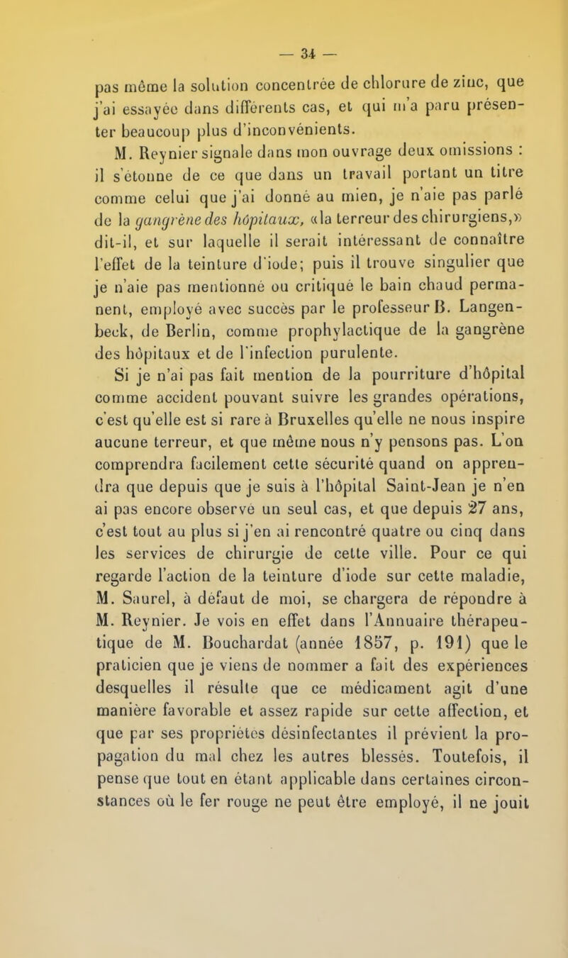 pas môme la solution concentrée de chlorure de zinc, que j'ai essayée dans différents cas, et qui m'a paru présen- ter beaucoup plus d'inconvénients. M. Reynier signale dans mon ouvrage deux omissions : il s'étonne de ce que dans un travail portant un titre comme celui que j'ai donné au mien, je n'aie pas parlé do la gaïuji ènedes hôpitaux, «la terreur des chirurgiens,» dit-il, et sur laquelle il serait intéressant de connaître l'effet de la teinture d'iode; puis il trouve singulier que je n'aie pas mentionné ou critiqué le bain chaud perma- nent, employé avec succès par le professeur B. Langen- beok, de Berlin, comme prophylactique de la gangrène des hôpitaux et de l'infection purulente. Si je n'ai pas fait mention de la pourriture d'hôpital comme accident pouvant suivre les grandes opérations, c'est qu'elle est si rare à Bruxelles qu'elle ne nous inspire aucune terreur, et que môme nous n'y pensons pas. L'on comprendra facilement cette sécurité quand on appren- dra que depuis que je suis à l'hôpital Saint-Jean je n'en ai pas encore observe un seul cas, et que depuis 27 ans, c'est tout au plus si j'en ai rencontré quatre ou cinq dans les services de chirurgie de cette ville. Pour ce qui regarde l'action de la teinture d'iode sur cette maladie, M. Saurel, à défaut de moi, se chargera de répondre à M. Reynier. Je vois en effet dans l'Annuaire thérapeu- tique de M. Bouchardat (année 1857, p. 191) que le praticien que je viens de nommer a fait des expériences desquelles il résulte que ce médicament agit d'une manière favorable et assez rapide sur cette affection, et que par ses propriétés désinfectantes il prévient la pro- pagation du mal chez les autres blessés. Toutefois, il pense que tout en étant applicable dans certaines circon- stances où le fer rouge ne peut être employé, il ne jouit