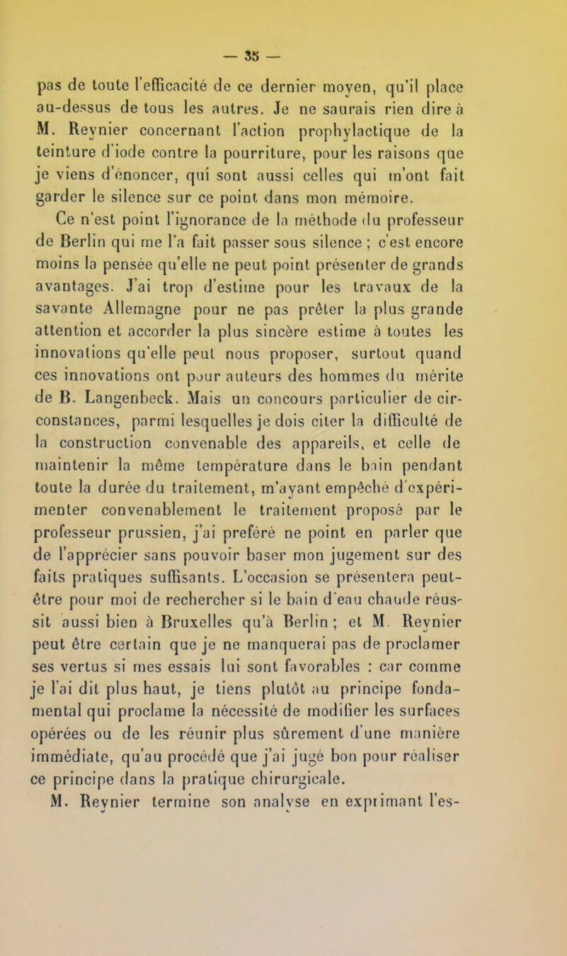 pas de toute l'efficacité de ce dernier moyen, qu'il place au-dessus de tous les autres. Je ne saurais rien dire à M. Reynier concernant l'action prophylactique de la teinture d'iode contre la pourriture, pour les raisons que je viens d'énoncer, qui sont aussi celles qui m'ont fait garder le silence sur ce point dans mon mémoire. Ce n'est point l'ignorance de la méthode du professeur de Berlin qui me l'a fait passer sous silence ; c'est encore moins la pensée qu'elle ne peut point présenter de grands avantages. J'ai trop d'estime pour les travaux de la savante Allemagne pour ne pas prêter la plus grande attention et accorder la plus sincère estime à toutes les innovations qu'elle peut nous proposer, surtout quand ces innovations ont pour auteurs des hommes du mérite de B. Langenbeck. Mais un concours particulier de cir- constances, parmi lesquelles je dois citer la difficulté de la construction convenable des appareils, et celle de maintenir la même température dans le bain pendant toute la durée du traitement, m'ayant empêché d'expéri- menter convenablement le traitement proposé par le professeur prussien, j'ai préféré ne point en parler que de l'apprécier sans pouvoir baser mon jugement sur des faits pratiques suffisants. L'occasion se présentera peut- être pour moi de rechercher si le bain d'eau chaude réus- sit aussi bien à Bruxelles qu'à Berlin; et M. Reynier peut être certain que je ne manquerai pas de proclamer ses vertus si mes essais lui sont favorables : car comme je l'ai dit plus haut, je tiens plutôt au principe fonda- mental qui proclame la nécessité de modifier les surfaces opérées ou de les réunir plus sûrement d'une manière immédiate, qu'au procédé que j'ai jugé bon pour réaliser ce principe dans la pratique chirurgicale. M. Reynier termine son analyse en exprimant l'es-