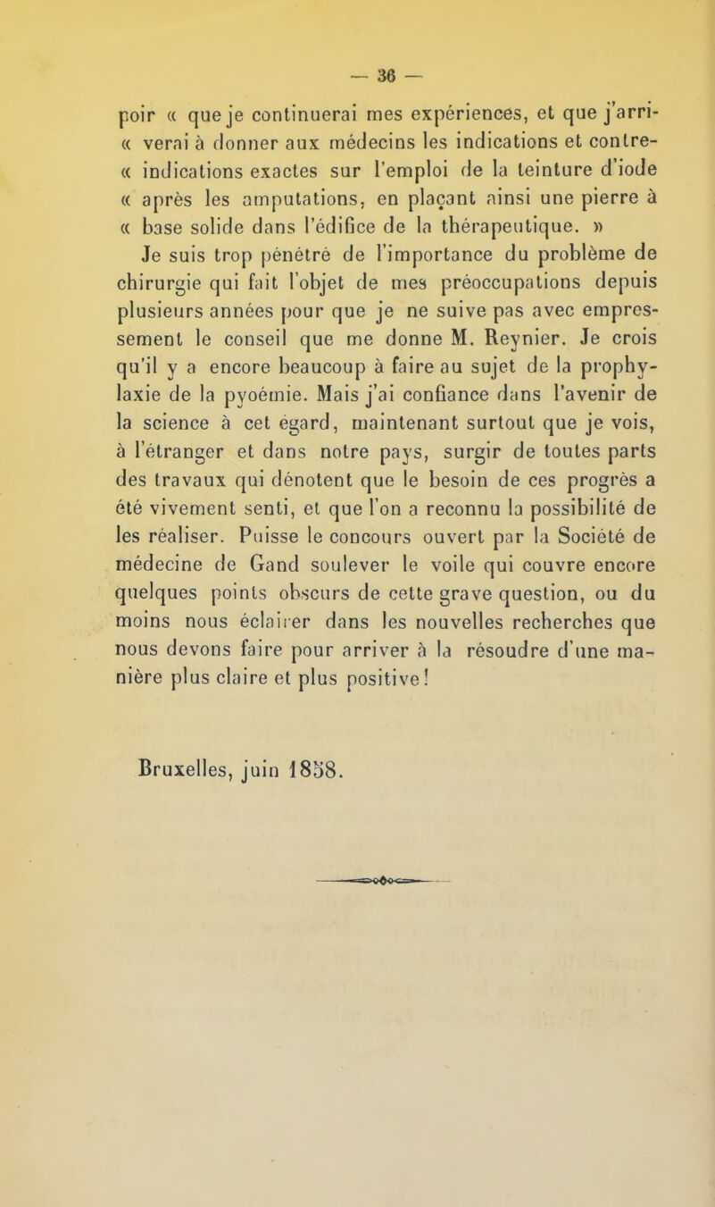 poir a que je continuerai mes expériences, et que j'arri- « verai à donner aux médecins les indications et conlre- « indications exactes sur l'emploi de la teinture d'iode « après les amputations, en plaçant ainsi une pierre à « base solide dans l'édifice de la thérapeutique. » Je suis trop pénétré de l'importance du problème de chirurgie qui fait l'objet de mes préoccupations depuis plusieurs années pour que je ne suive pas avec empres- sement le conseil que me donne M. Reynier. Je crois qu'il y a encore beaucoup à faire au sujet de la prophy- laxie de la pyoémie. Mais j'ai confiance dans l'avenir de la science à cet égard, maintenant surtout que je vois, à l'étranger et dans notre pays, surgir de toutes parts des travaux qui dénotent que le besoin de ces progrès a été vivement senti, et que l'on a reconnu la possibilité de les réaliser. Puisse le concours ouvert par la Société de médecine de Gand soulever le voile qui couvre encore quelques points obscurs de cette grave question, ou du moins nous éclairer dans les nouvelles recherches que nous devons faire pour arriver à la résoudre d'une ma- nière plus claire et plus positive! Bruxelles, juin 1858.