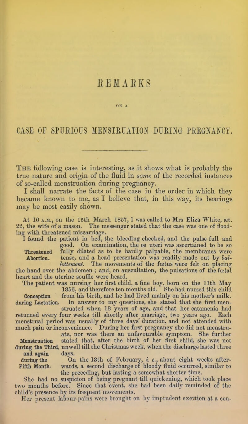 REMAKKS ON A CASE OF SPURIOUS MENSTRUATION DURING PREGNANCY, The following case is interesting, as it shows what is probably the true nature and origin of the fluid in some of the recorded instances of so-called menstruation during pregnancy. I shall narrate the facts of the case in the order in which they became known to me, as I believe that, in this way, its bearings may be most easily shown. At 10 a.m., on the 15th March 1857, I was called to Mrs Eliza White, set. 22, the wife of a mason. The messenger stated that the case was one of flood- ing with threatened miscarriage. I found the patient in bed, the bleeding checked, and the pulse full and good. On examination, the os uteri was ascertained to be so Threatened fully dilated as to be hardly palpable, the membranes were Abortion. tense, and a head presentation was readily made out by bal- lottement. The movements of the foetus were felt on placing the hand over the abdomen ; and, on auscultation, the pulsations of the foetal heart and the uterine souffle were heard. The patient was nursing her first child, a fine boy, born on the 11th May 1856, and therefore ten months old. She had nursed this child Conception from his birth, and he had lived mainly on his mother's milk, during Lactation. In answer to my questions, she stated that she first men- struated when 18 years of age, and that her catamenia had returned every four weeks till shortly after marriage, two years ago. Each menstrual period was usually of three days' duration, and not attended with much pain or inconvenience. During her first pregnancy she did not menstru- ate, nor was there an unfavourable symptom. She further Menstruation stated that, after the birth of her first child, she was not during the Third, unwell till the Christmas week, when the discharge lasted three and again days. during the On the 18th of February, i. e., about eight weeks after- Fifth Month- wards, a second discharge of bloody fluid occurred, similar to the preceding, but lasting a somewhat shorter time. She had no suspicion of being pregnant till quickening, which took place two months before. Since that event, she had been daily reminded of the child's presence by its frequent movements. Her present labour pains were brought on by imprudent exertion at a con-