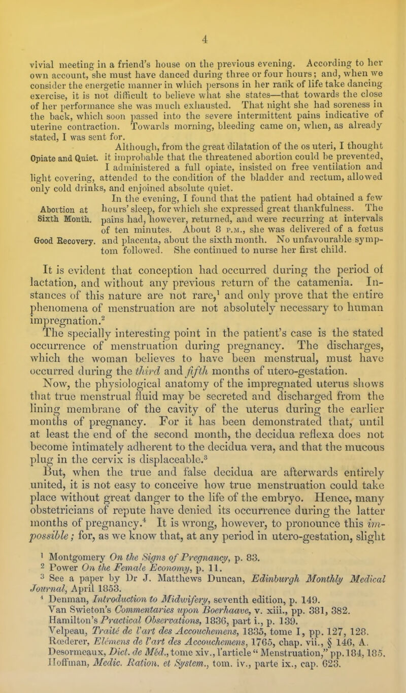 vivial meeting in a friend's house on the previous evening. According to her own account, she must have danced during three or four hours ; and, when we consider the energetic manner in which persons in her rank of life take dancing- exercise, it is not difficult to believe what she states—that towards the close of her performance she was much exhausted. That night she had soreness in the back, which soon passed into the severe intermittent pains indicative of uterine contraction. Towards morning, bleeding came on, when, as already stated, I was sent for. Although, from the great dilatation of the os uteri, I thought Opiate and Quiet, it improbable that the threatened abortion could be prevented, I administered a full opiate, insisted on free ventilation and light covering, attended to the condition of the bladder and rectum, allowed only cold drinks, and enjoined absolute quiet. In the evening, I found that the patient had obtained a few Abortion at hours'sleep, for which she expressed great thankfulness. The Sixth Month, pains had, however, returned, and were recurring at intervals of ten minutes. About 8 p.m., she was delivered of a foetus Good Recovery, and placenta, about the sixth month. No unfavourable symp- tom followed. She continued to nurse her first child. It is evident that conception had occurred during the period of lactation, and without any previous return of the catamenia. In- stances of this nature are not rare,1 and only prove that the entire phenomena of menstruation are not absolutely necessary to human impregnation.2 The specially interesting point in the patient's case is the stated occurrence of menstruation during pregnancy. The discharges, which the woman believes to have been menstrual, must have occurred during the third and fifth months of utero-gestation. Now, the physiological anatomy of the impregnated uterus shows that true menstrual fluid may be secreted and discharged from the lining membrane of the cavity of the uterus during the earlier months of pregnancy. For it has been demonstrated that, until at least the end of the second month, the decidua reflexa does not become intimately adherent to the decidua vera, and that the mucous plug in the cervix is displaceable.3 But, when the true and false decidua are afterwards entirely united, it is not easy to conceive how true menstruation could take place without great danger to the life of the embryo. Hence, many obstetricians of repute have denied its occurrence during the latter months of pregnancy.4 It is wrong, however, to pronounce this im- possible; for, as we know that, at any period in utero-gestation, slight ' Montgomery On the Signs of Pregnancy, p. 83. 2 Power On tlie Female Economy, p. 11. 3 See a paper by Dr J. Matthews Duncan, Edinburgh Monthly Medical Journal, April 1853. 4 Denman, Introduction to Midwifery, seventh edition, p. 149. Van Swieton's Commentaries upon Boerhaave, v. xiii., pp. 381, 382. Hamilton's Practical Observations, 183G, part i., p. 139. Velpeau, Traite de Vart des Accouchemens, 1835, tome I, pp. 127, 128. Rcederer, Elcmens de Vart des Accouchemens, 17G5, chap, vii., § 146, A. Desormeaux, Diet, de M'ed., tome xiv., l'article  Menstruation, pp. 184,185. Hoffman, Medic. Ration, et System., torn, iv., parte ix., cap. 023.