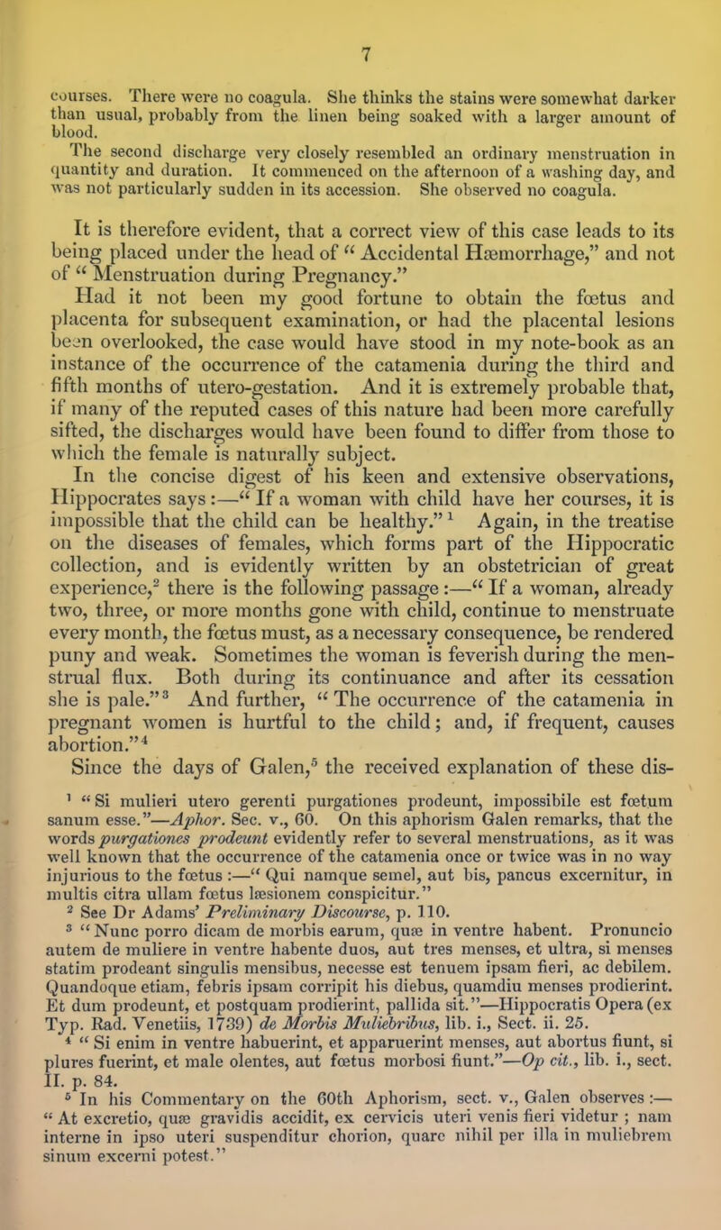 courses. There were no coagula. She thinks the stains were somewhat darker than usual, prohably from the linen being soaked with a larger amount of blood. The second discharge very closely resembled an ordinary menstruation in quantity and duration. It commenced on the afternoon of a washing day, and was not particularly sudden in its accession. She observed no coagula. It is therefore evident, that a correct view of this case leads to its being placed under the head of  Accidental Haemorrhage, and not of  Menstruation during Pregnancy. Had it not been my good fortune to obtain the fetus and placenta for subsequent examination, or had the placental lesions be; an overlooked, the case would have stood in my note-book as an instance of the occurrence of the catamenia during the third and fifth months of utero-gestation. And it is extremely probable that, if many of the reputed cases of this nature had been more carefully sifted, the discharges would have been found to differ from those to which the female is naturally subject. In the concise digest of his keen and extensive observations, Hippocrates says :— If a woman with child have her courses, it is impossible that the child can be healthy. 1 Again, in the treatise on the diseases of females, which forms part of the Hippocratic collection, and is evidently written by an obstetrician of great experience,2 there is the following passage :— If a woman, already two, three, or more months gone with child, continue to menstruate every month, the fetus must, as a necessary consequence, be rendered puny and weak. Sometimes the woman is feverish during the men- strual flux. Both during its continuance and after its cessation she is pale.3 And further,  The occurrence of the catamenia in pregnant women is hurtful to the child; and, if frequent, causes abortion.4 Since the days of Galen,5 the received explanation of these dis- 1  Si mulieri utero gerenti purgationes prodeunt, impossibile est fcetum sanum esse.—Aphor. Sec. v., 60. On this aphorism Galen remarks, that the words purgationes prodeunt evidently refer to several menstruations, as it was well known that the occurrence of the catamenia once or twice was in no way injurious to the foetus :— Qui namque semel, aut bis, pancus excernitur, in multis citra ullam foetus lresionem conspicitur. 2 See Dr Adams' Preliminary Discourse, p. 110. 3  Nunc porro dicam de morbis earum, quaj in ventre habent. Pronuncio autem de muliere in ventre habente duos, aut tres menses, et ultra, si menses statim prodeant singulis mensibus, necesse est tenuem ipsam fieri, ac debilem. Quandoque etiam, febris ipsam corripit his diebus, quamdiu menses prodierint. Et dum prodeunt, et postquam prodierint, pallida sit.—Hippocratis Opera (ex Typ. Rad. Venetiis, 1739) de Morbis Muliebribus, lib. i., Sect. ii. 25. *  Si enim in ventre habuerint, et apparuerint menses, aut abortus fiunt, si plures fuerint, et male olentes, aut foetus morbosi fiunt.—Op cit., lib. i., sect. II. p. 84. 6 In his Commentary on the 60th Aphorism, sect, v., Galen observes :—  At excretio, quae gravidis accidit, ex cervicis uteri venis fieri videtur ; nam interne in ipso uteri suspenditur chorion, quare nihil per ilia in muliebrem sinum excerni potest.