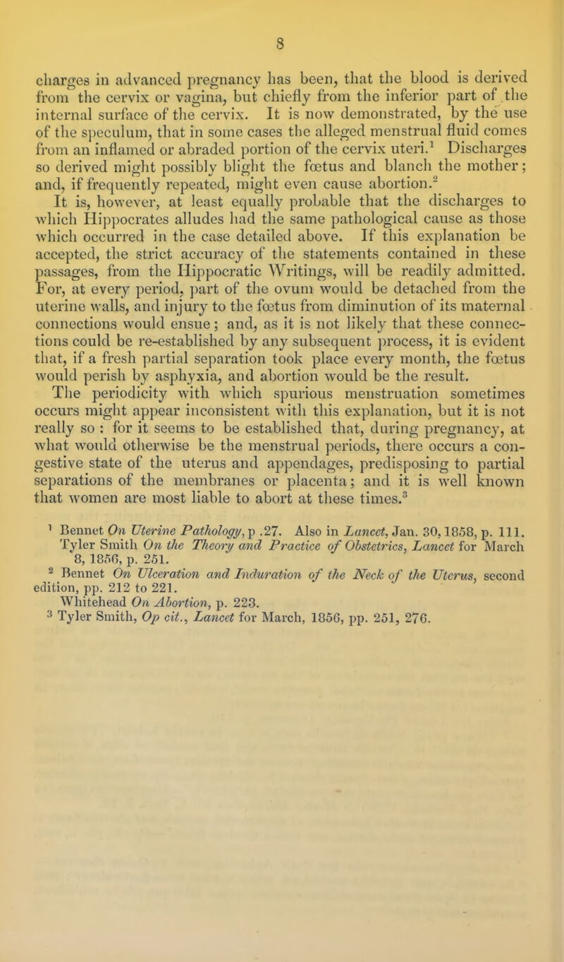 charges in advanced pregnancy has been, that the blood is derived from the cervix or vagina, but chiefly from the inferior part of the internal surface of the cervix. It is now demonstrated, by the use of the speculum, that in some cases the alleged menstrual fluid comes from an inflamed or abraded portion of the cervix uteri.1 Discharges so derived might possibly blight the foetus and blanch the mother; and, if frequently repeated, might even cause abortion. It is, however, at least equally probable that the discharges to which Hippocrates alludes had the same pathological cause as those which occurred in the case detailed above. If this explanation be accepted, the strict accuracy of the statements contained in these passages, from the Hippocratic Writings, will be readily admitted. For, at every period, part of the ovum would be detached from the uterine walls, and in jury to the foetus from diminution of its maternal connections would ensue; and, as it is not likely that these connec- tions could be re-established by any subsequent process, it is evident that, if a fresh partial separation took place every month, the foetus would perish by asphyxia, and abortion would be the result. The periodicity with which spurious menstruation sometimes occurs might appear inconsistent with this explanation, but it is not really so : for it seems to be established that, during pregnancy, at what would otherwise be the menstrual periods, there occurs a con- gestive state of the uterus and appendages, predisposing to partial separations of the membranes or placenta; and it is well known that women are most liable to abort at these times.3 1 Bennet On Uterine Pathology, p .27. Also in Lancet, Jan. 30,1858, p. 111. Tyler Smith On the Theory and Practice of Obstetrics, Lancet for March 8, 1856, p. 251. 2 Bennet On Ulceration and Induration of the Neck of the Uterus, second edition, pp. 212 to 221. Whitehead On Abortion, p. 223. 3 Tyler Smith, Op cit., Lancet for March, 1856, pp. 251, 276.