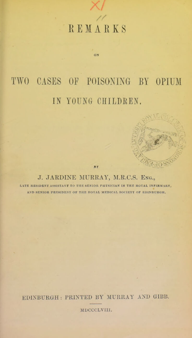 X/ REMARKS ON TWO CASES OF POISONING BY OPIUM IN YOUNG CHILDREN. nr J. JARDINE MURRAY, M.R.CS. Eng., UTE RESIDENT ASSISTANT TO THE SENIOR PHYSICIAN IN THE KOVAL INFIRMARY, AND SENIOR PRESIDENT OF THE ROYAL MEDICAL SOCIETY OF EDINBURGH. EDINBURGH: PRINTED BY MURRAY AND (HBB. MDCCOLVIII.