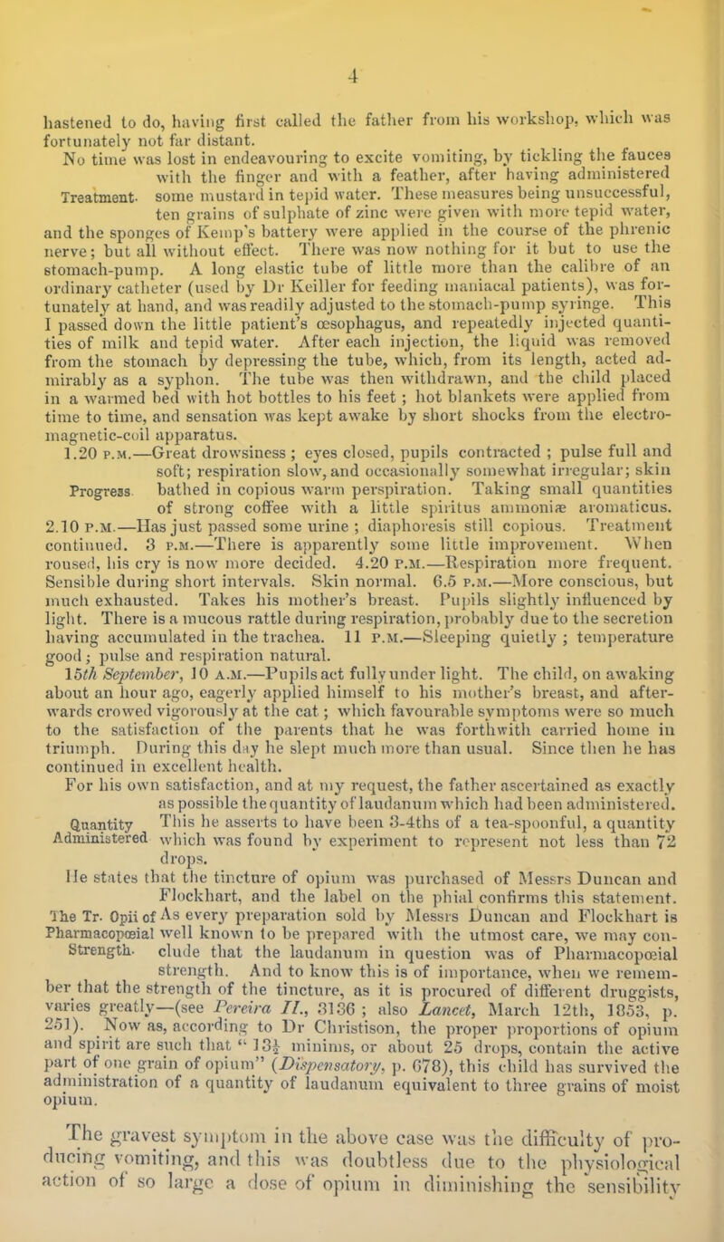 t hastened to do, having first called the father from his workshop, which was fortunately not far distant. No time was lost in endeavouring to excite vomiting, by tickling the fauces with the finger and with a feather, after having administered Treatment, some mustard in tepid water. These measures being unsuccessful, ten grains of sulphate of zinc were given with more tepid water, and the sponges of Kemp's battery were applied in the course of the phrenic nerve; but all without effect. There was now nothing for it but to use the stomach-pump. A long elastic tube of little more than the calihre of an ordinary catheter (used by Dr Keiller for feeding maniacal patients), vvas for- tunately at hand, and was readily adjusted to the stomach-pump syringe. This I passed down the little patient's oesophagus, and repeatedly injected quanti- ties of milk and tepid water. After each injection, the liquid was removed from the stomach by depressing the tube, which, from its length, acted ad- mirably as a syphon. The tube was then withdrawn, and the child placed in a warmed bed with hot bottles to his feet ; hot blankets were applied from time to time, and sensation was kept awake by short shocks from the electro- magnetic-coil apparatus. 1.20 p.m.—Great drowsiness ; eyes closed, pupils contracted; pulse full and soft; respiration slow,and occasionally somewhat irregular; skin Progress bathed in copious warm perspiration. Taking small quantities of strong coffee with a little spiiitus ammoniac aromaticus. 2.10 p.m.—Has just passed some urine ; diaphoresis still copious. Treatment continued. 3 p.m.—There is apparently some little improvement. When roused, his cry is now more decided. 4.20 p.m.—Respiration more frequent. Sensible during short intervals. Skin normal. 6.5 p.m.—More conscious, but much exhausted. Takes his mother's breast. Pupils slightly influenced by light. There is a mucous rattle during respiration, probably due to the secretion having accumulated in the trachea. 11 p.m.—Sleeping quietly; temperature good ; pulse and respiration natural. 16th September, 10 a.m.—Pupils act fully under light. The child, on awaking about an hour ago, eagerly applied himself to his mother's breast, and after- wards crowed vigorously at the cat ; which favourable symptoms were so much to the satisfaction of the parents that he was forthwith carried home in triumph. During this day he slept much more than usual. Since then he has continued in excellent health. For his own satisfaction, and at my request, the father ascertained as exactly as possihle the quantity of laudanum which had been administered. Quantity This he asserts to have been 3-4ths of a tea-spoonful, a quantity Administered which was found by experiment to represent not less than 72 d rops. lie states that the tincture of opium was purchased of Messrs Duncan and Flockhart, and the label on the phial confirms this statement. 'IheTr. Opii of As every preparation sold by Messrs Duncan and Flockhart is Pharmacopoeia! well known to be prepared with the utmost care, we may con- Strength- elude that the laudanum in question was of Pharmacopoeia! strength. And to know this is of importance, when we remem- ber that the strength of the tincture, as it is procured of different druggists, varies greatly—(see Pereira II., 3130; also Lancet, March 12th, 1853, p. 261). Now as, according to Dr Christison, the proper proportions of opium and spirit are such that  13£ minims, or about 25 drops, contain the active part of one grain of opium (Dispell sator?/, p. G78), this child has survived the administration of a quantity of laudanum equivalent to three grains of moist opium. The gravest symptom in the above case was the difficulty of pro- ducing vomiting, and this was doubtless due to the physiological action of so large a dose of* opium in diminishing the 'sensibility