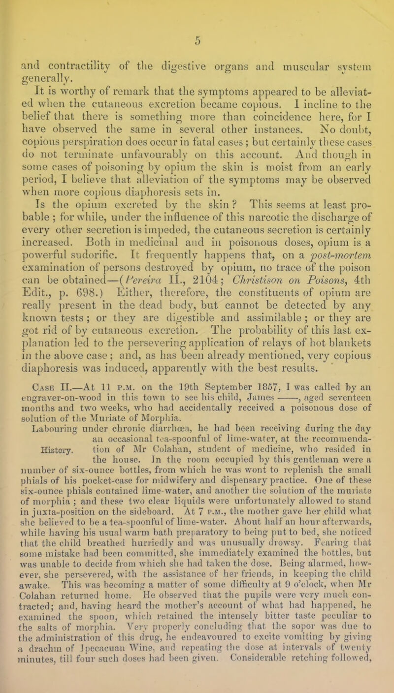 and contractility of the digestive organs and muscular system generally. It is worthy of remark that the symptoms appeared to be alleviat- ed when the cutaneous excretion became copious. 1 incline to the belief that there is something more than coincidence here, for I have observed the same in several other instances. No doubt, copious perspiration does occur in fatal cases ; but certainly these cases do not terminate unfavourably on this account. And though in some cases of poisoning by opium the skin is moist from an early period, I believe that alleviation of the symptoms may be observed when more copious diaphoresis sets in. Is the opium excreted by the skin ? This seems at least pro- bable ; for while, under the influence of this narcotic the discharge of every other secretion is impeded, the cutaneous secretion is certainly increased. Both in medicinal and in poisonous doses, opium is a powerful sudorific. It frequently happens that, on a post-mortem examination of persons destroyed by opium, no trace of the poison can be obtained—( tJcreira II., 210-4; Christison on Poisons, 4th Edit., p. 698.) Either, therefore, the constituents of opium are really present in the dead body, but cannot be detected by any known tests ; or they are digestible and assimilable ; or they are got rid of by cutaneous excretion. The probability of this last ex- planation led to the persevering application of relays of hot blankets in the above case ; and, as has been already mentioned, very copious diaphoresis was induced, apparently with the best results. Case II.—At 11 p.m. on the 19th September 1857, I was culled by an engraver-on-wood in this town to see his child, James , aged seventeen months and two weeks, who had accidentally received a poisonous dose of solution of the Muriate of Morphia. Labouring under chronic diarrhoea, he had been receiving during the day an occasional tea-spoonful of lime-water, at the recommenda- History. tion of Mr Colahan, student of medicine, who resided in the house. In the room occupied by this gentleman were a number of six-ounce bottles, from which he was wont to replenish the small phials of his pocket-case for midwifery and dispensary practice. One of these six-ounce phials contained lime water, and another the solution of the muriate of morphia ; and these two clear liquids were unfortunately allowed to stand in juxta-position on the sideboard. At 7 p.m., the mother gave her child what she believed to be a tea-spoonful of lime-water. About half an hour afterwards, while having his usual warm bath preparatory to being put to bed, she noticed that the child breathed hurriedly and was unusually drowsy. Fearing that some mistake had been committed, she immediately examined the bottles, but was unable to decide from which she had taken the dose. Being alarmed, how- ever, she persevered, with the assistance of her friends, in keeping the child awake. This was becoming a matter of some difficulty at 9 o'clock, when Mr Colahan returned home. He observed that the pupils were very much con- tracted; and, having heard the mother's account of what had happened, he examined the spoon, which retained the intensely bitter taste peculiar to the salts of morphia. Very properly concluding that the sopor was due to the administration of this drug, he endeavoured to excite vomiting by giving a drachm of Ipecaeuan Wine, and repeating the dose at intervals of twenty minutes, till four such doses had been given. Considerable retching followed.