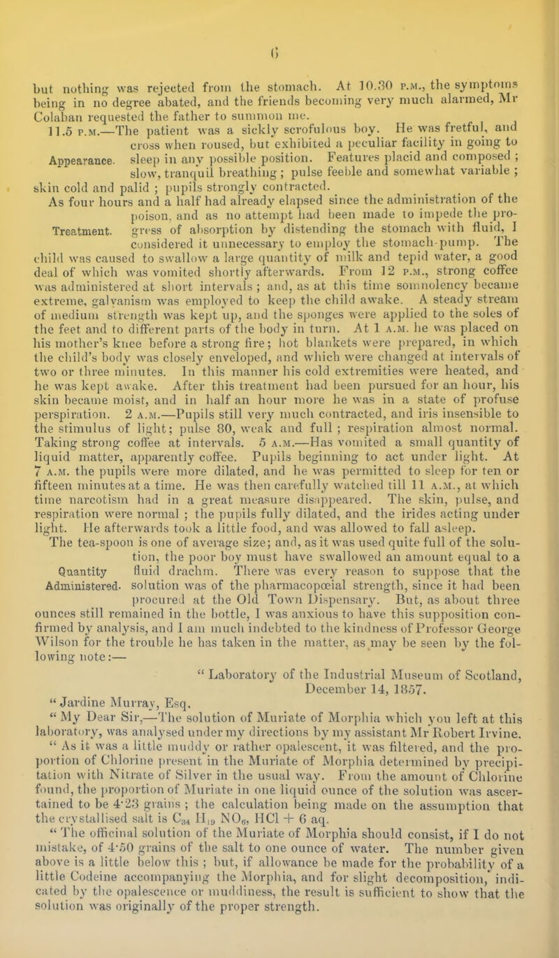 <; but nothing was rejected from the stomach. At 10.80 p.m., the symptoms being in no degree abated, and the friends becoming very much alarmed, Mr Colahan requested the father to summon me. 11.5 p.m.—The patient was a sickly scrofulous boy. He was fretful, and cross when roused, but exhibited a peculiar facility in going to Appearance, sleep in any possible position. Features placid and composed ; slow, tranquil breathing; pulse feeble and somewhat variable ; skin cold and palid ; pupils strongly contracted. As four hours and a half had already elapsed since the administration of the poison, and as no attempt had been made to impede the pro- Treatment, gress of absorption by distending the stomach with fluid, I considered it unnecessary to employ the stomach-pump. The child was caused to swallow a large quantity of milk and tepid water, a good deal of which was vomited shortly afterwards. From 12 p.m., strong coffee was administered at short intervals ; and, as at this time somnolency became extreme, galvanism was employed to keep the child awake. A steady stream of medium strength was kept up, and the sponges were applied to the soles of the feet and to different parts of the body in turn. At 1 a.m. he was placed on his mother's knee before a strong fire; hot blankets were prepared, in which the child's body was closely enveloped, and which were changed at intervals of two or three minutes. In this manner his cold extremities were heated, and he was kept awake. After this treatment had been pursued for an hour, his skin became moist, and in half an hour more he was in a state of profuse perspiration. 2 a.m.—Pupils still very much contracted, and iris insensible to the stimulus of light; pulse 80, weak and full ; respiration almost normal. Taking strong coffee at intervals. 5 a.m.—Has vomited a small quantity of liquid matter, apparently coffee. Pupils beginning to act under light. At 7 a.m. the pupils were more dilated, and he was permitted to sleep for ten or fifteen minutes at a time. He was then carefully watched till 11 a.m., at which time narcotism had in a great measure disappeared. The skin, pulse, and respiration were normal ; the pupils fully dilated, and the irides acting under light. He afterwards took a little food, and was allowed to fall asleep. The tea-spoon is one of average size; and, as it was used quite full of the solu- tion, the poor boy must have swallowed an amount equal to a Quantity fluid drachm. There was every reason to suppose that the Administered, solution was of the pharmacopceial strength, since it had been procured at the Old Town Dispensary. But, as about three ounces still remained in the bottle, I was anxious to have this supposition con- firmed by analysis, and 1 am much indebted to the kindness of Professor George Wilson for the trouble he has taken in the matter, as may be seen by the fol- lowing note:—  Laboratory of the Industrial Museum of Scotland, December 14, 1857.  Jardine Murray, Esq.  My Dear Sir,—The solution of Muriate of Morphia which you left at this laboratory, was analysed under my directions by my assistant Mr Robert Irvine.  As it was a little muddy or rather opalescent, it was filtered, and the pro- portion of Chlorine present in the Muriate of Morphia determined by precipi- tation with Nitrate of Silver in the usual way. From the amount of Chlorine found, the proportion of Muriate in one liquid ounce of the solution was ascer- tained to be 4*23 grains ; the calculation being made on the assumption that the crystallised salt is C34 H19 N08, HC1 + 6 aq.  The officinal solution of the Muriate of Morphia should consist, if I do not mistake, of 4-o0 grains of the salt to one ounce of water. The number given above is a little below this ; but, if allowance be made for the probability of a little Codeine accompanying the Morphia, and for slight decomposition,' indi- cated by the opalescence or muddiness, the result is sufficient to show that the solution was originally of the proper strength.