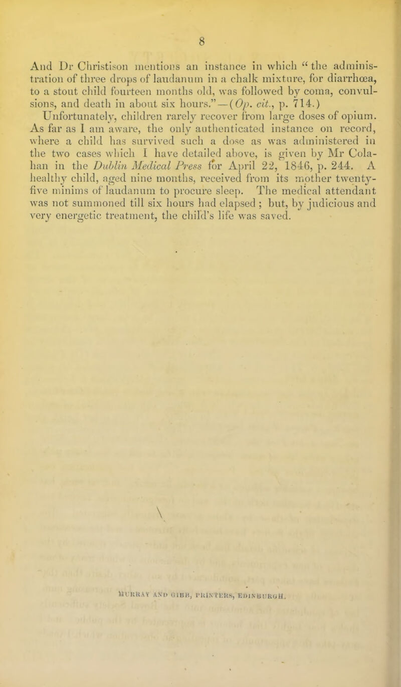 And l)r Christison mentions an instance in which  the adminis- tration of three drops of laudanum in a chalk mixture, for diarrhoea, to a stout child fourteen months old, was followed by coma, convul- sions, and death in about six hours. — (Op. cit., p. 714.) Unfortunately, children rarely recover from large doses of opium. As far as I am aware, the only authenticated instance on record, where a child has survived such a dose as was administered in the two cases which I have detailed above, is given by Mr Cola- han in the Dublin Medical Press for April 22, 1846, p. 244. A healthy child, aged nine months, received from its mother twenty- five minims of laudanum to procure sleep. The medical attendant was not summoned till six hours had elapsed ; but, by judicious and very energetic treatment, the child's life was saved. \ lU'UUAY AVl> G1BH, I'lUN mis, El)lNBi:KOl£,