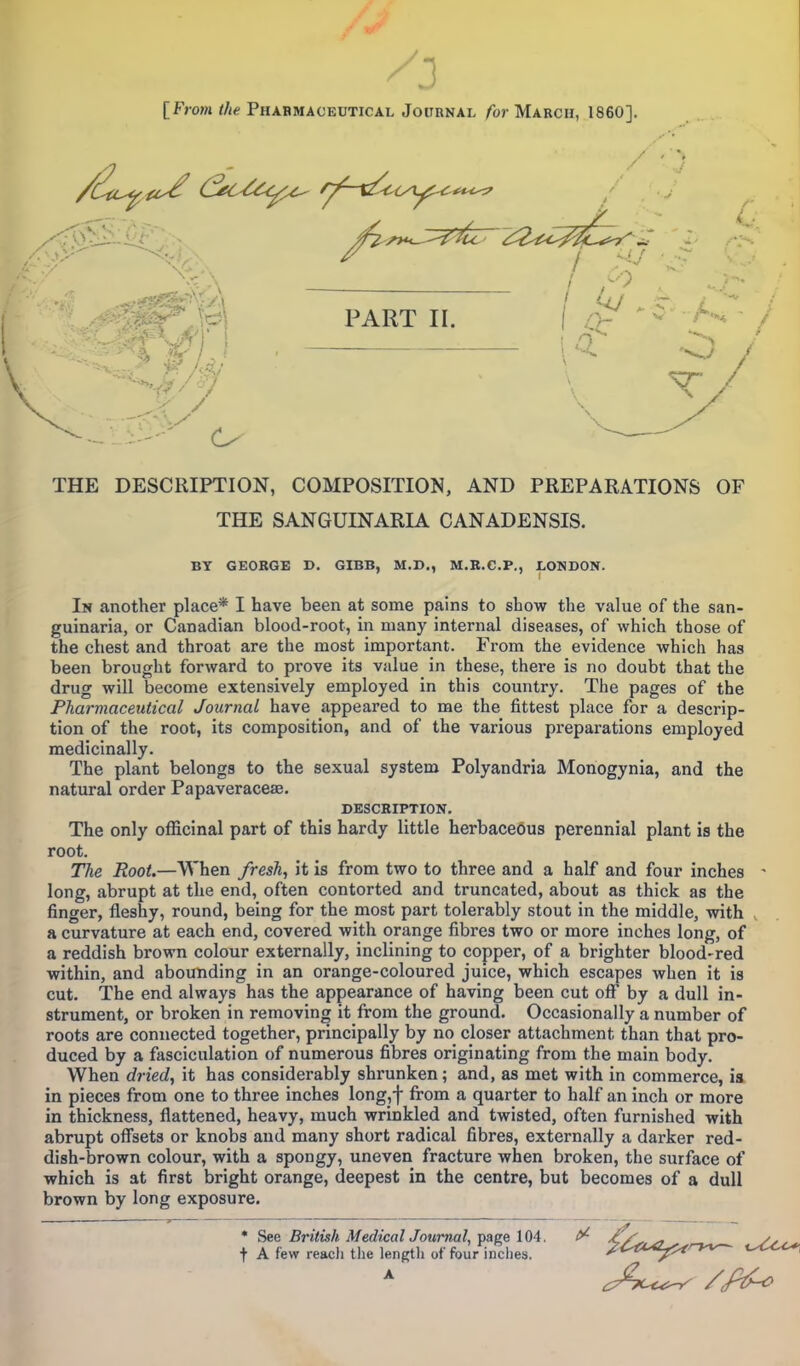 [From the Pharmaceutical Journal for March, I860]. PART II. **~A ft Ai - xK/ THE DESCRIPTION, COMPOSITION, AND PREPARATIONS OF THE SANGUINARIA CANADENSIS. BY GEORGE D. GIBB, M.D., M.R.C.P., LONDON. In another place* I have been at some pains to show the value of the san- guinaria, or Canadian blood-root, in many internal diseases, of which those of the chest and throat are the most important. From the evidence which has been brought forward to prove its value in these, there is no doubt that the drug will become extensively employed in this country. The pages of the Pharmaceutical Journal have appeared to me the fittest place for a descrip- tion of the root, its composition, and of the various preparations employed medicinally. The plant belongs to the sexual system Polyandria Monogynia, and the natural order Papaveraceae. DESCRIPTION. The only officinal part of this hardy little herbaceous perennial plant is the root. The Root.—When fresh, it is from two to three and a half and four inches long, abrupt at the end, often contorted and truncated, about as thick as the finger, fleshy, round, being for the most part tolerably stout in the middle, with a curvature at each end, covered with orange fibres two or more inches long, of a reddish brown colour externally, inclining to copper, of a brighter blood-red within, and abounding in an orange-coloured juice, which escapes when it is cut. The end always has the appearance of having been cut off by a dull in- strument, or broken in removing it from the ground. Occasionally a number of roots are connected together, principally by no closer attachment than that pro- duced by a fasciculation of numerous fibres originating from the main body. When dried, it has considerably shrunken; and, as met with in commerce, is in pieces from one to three inches long, j- from a quarter to half an inch or more in thickness, flattened, heavy, much wrinkled and twisted, often furnished with abrupt offsets or knobs and many short radical fibres, externally a darker red- dish-brown colour, with a spongy, uneven fracture when broken, the surface of which is at first bright orange, deepest in the centre, but becomes of a dull brown by long exposure. * Sec British MedicalJournal, page 104. ^ AX^,^> Ss, t A few reach the length of four inches. /^kz^z-w— t^c^*