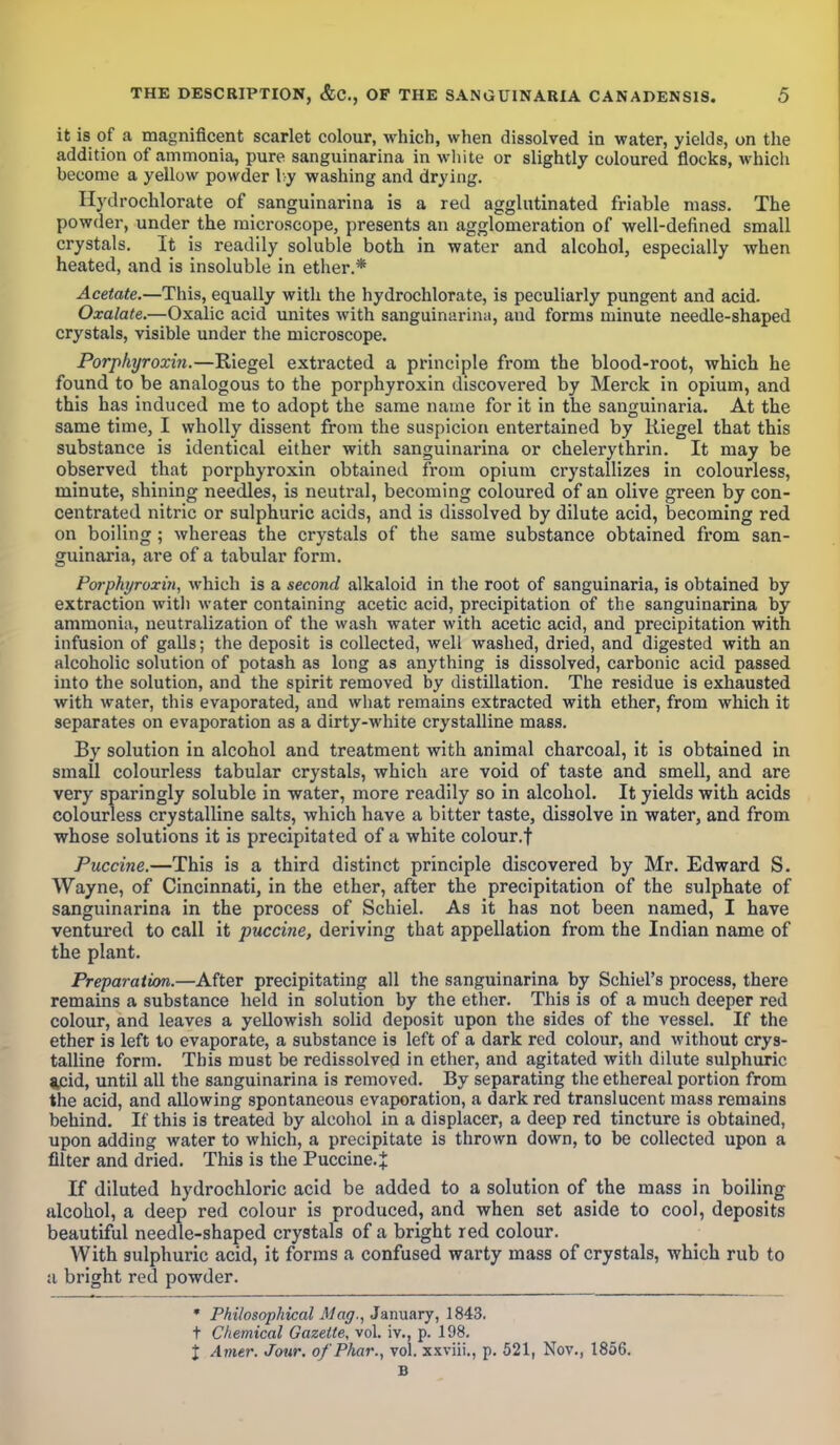 it is of a magnificent scarlet colour, which, when dissolved in water, yields, on the addition of ammonia, pure sanguinarina in white or slightly coloured flocks, which become a yellow powder by washing and drying. Hydrochlorate of sanguinarina is a red agglutinated friable mass. The powder, under the microscope, presents an agglomeration of well-defined small crystals. It is readily soluble both in water and alcohol, especially when heated, and is insoluble in ether.* Acetate.—This, equally with the hydrochlorate, is peculiarly pungent and acid. Oxalate.—Oxalic acid unites with sanguinarina, aud forms minute needle-shaped crystals, visible under the microscope. Porphyroxin.—Riegel extracted a principle from the blood-root, which he found to be analogous to the porphyroxin discovered by Merck in opium, and this has induced me to adopt the same name for it in the sanguinaria. At the same time, I wholly dissent from the suspicion entertained by Riegel that this substance is identical either with sanguinarina or chelerythrin. It may be observed that porphyroxin obtained from opium crystallizes in colourless, minute, shining needles, is neutral, becoming coloured of an olive green by con- centrated nitric or sulphuric acids, and is dissolved by dilute acid, becoming red on boiling ; whereas the crystals of the same substance obtained from san- guinaria, are of a tabular form. Porphyroxin, which is a second alkaloid in the root of sanguinaria, is obtained by extraction with water containing acetic acid, precipitation of the sanguinarina by ammonia, neutralization of the wash water with acetic acid, and precipitation with infusion of galls; the deposit is collected, well washed, dried, and digested with an alcoholic solution of potash as long as anything is dissolved, carbonic acid passed into the solution, and the spirit removed by distillation. The residue is exhausted with water, this evaporated, and what remains extracted with ether, from which it separates on evaporation as a dirty-white crystalline mass. By solution in alcohol and treatment with animal charcoal, it is obtained in small colourless tabular crystals, which are void of taste and smell, and are very sparingly soluble in water, more readily so in alcohol. It yields with acids colourless crystalline salts, which have a bitter taste, dissolve in water, and from whose solutions it is precipitated of a white colour.f Puccine.—This is a third distinct principle discovered by Mr. Edward S. Wayne, of Cincinnati, in the ether, after the precipitation of the sulphate of sanguinarina in the process of Schiel. As it has not been named, I have ventured to call it puccine, deriving that appellation from the Indian name of the plant. Preparation.—After precipitating all the sanguinarina by SehiePs process, there remains a substance held in solution by the ether. This is of a much deeper red colour, and leaves a yellowish solid deposit upon the sides of the vessel. If the ether is left to evaporate, a substance i9 left of a dark red colour, and without crys- talline form. This must be redissolved in ether, and agitated with dilute sulphuric 4Cid, until all the sanguinarina is removed. By separating the ethereal portion from the acid, and allowing spontaneous evaporation, a dark red translucent mass remains behind. If this is treated by alcohol in a displacer, a deep red tincture is obtained, upon adding water to which, a precipitate is thrown down, to be collected upon a filter and dried. This is the Puccine.J If diluted hydrochloric acid be added to a solution of the mass in boiling alcohol, a deep red colour is produced, and when set aside to cool, deposits beautiful needle-shaped crystals of a bright red colour. With sulphuric acid, it forms a confused warty mass of crystals, which rub to a bright red powder. * Philosophical Mag., January, 1843. t Chemical Gazette, vol. iv., p. 198. I Amer. Jour. o/'Pkar., vol. xxviii., p. 521, Nov., 1856. B