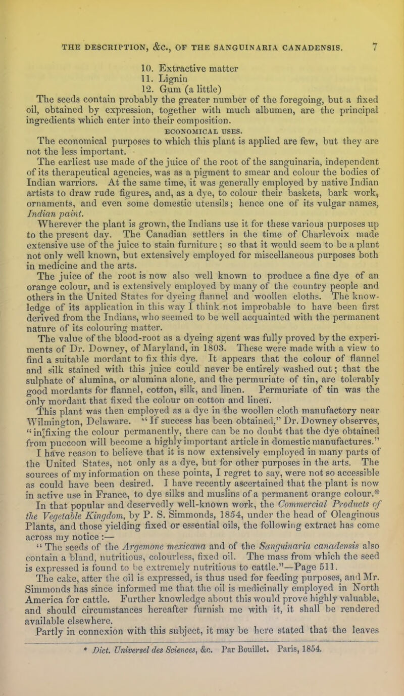 10. Extractive matter 11. Lignin 12. Gum (a little) The seeds contain probably the greater number of the foregoing, but a fixed oil, obtained by expression, together with much albumen, are the pi'incipal ingredients which enter into their composition. ECONOMICAL USES. The economical purposes to which this plant is applied are few, but they are not the less important. The earliest use made of the juice of the root of the sanguinaria, independent of its therapeutical agencies, was as a pigment to smear and colour the bodies of Indian warriors. At the same time, it was generally employed by native Indian artists to draw rude figures, and, as a dye, to colour their baskets, bark work, ornaments, and even some domestic utensils; hence one of its vulgar names, Indian paint. Wherever the plant is grown, the Indians use it for these various purposes up to the present day. The Canadian settlers in the time of Charlevoix made extensive use of the juice to stain furniture ; so that it would seem to be a plant not only well known, but extensively employed for miscellaneous purposes both in medicine and the arts. The juice of the root is now also well known to produce a fine dye of an orange colour, and is extensively employed by many of the country people and others in the United States for dyeing flannel and woollen cloths. The know- ledge of its application in this way I think not improbable to have been first derived from the Indians, who seemed to be well acquainted with the permanent nature of its colouring matter. The value of the blood-root as a dyeing agent was fully proved by the experi- ments of Dr. Downey, of Maryland, in 1803. These were made with a view to find a suitable mordant to fix this dye. It appears that the colour of flannel and silk stained with this juice could never be entirely washed out; that the sulphate of alumina, or alumina alone, and the permuriate of tin, are tolerably good mordants for flannel, cotton, silk, and linen. Permuriate of tin was the only mordant that fixed the colour on cotton and linen. This plant was then employed as a dye in the woollen cloth manufactory near Wilmington, Delaware.  If success has been obtained, Dr. Downey observes,  infixing the colour permanently, there can be no doubt that the dye obtained from puccoon will become a highly important article in domestic manufactures. I have reason to believe that it is now extensively employed in many parts of the United States, not only as a dye, but for other purposes in the arts. The sources of my information on these points, I regret to say, were not so accessible as could have been desired. I have recently ascertained that the plant is now in active use in France, to dye silks and muslins of a permanent orange colour.* In that popular and deservedly well-known work, the Commercial Products of the Vegetable Kingdom, by P. S. Simmonds, 1854, under the head of Oleaginous Plants, and those yielding fixed or essential oils, the following extract has come across my notice :—  The seeds of the Argemone mexicana and of the Sanguinaria canadensis also contain a bland, nutritious, colourless, fixed oil. The mass from which the seed is expressed is found to lie extremely nutritious to cattle.—Page 511. The cake, alter the oil is expressed, is thus used for feeding purposes, and Mr. Simmonds has since informed me that the oil is medicinally employed in North America for cattle. Further knowledge about this would prove highly valuable, and should circumstances hereafter furnish me with it, it shall be rendered available elsewhere. Partly in connexion with this subject, it may be here stated that the leaves * Diet. Universel des Sciences, &c. Par Bouillet. Paris, 1854.