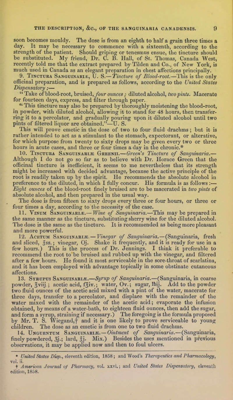 soon becomes mouldy. The dose is from an eighth to half a grain three times a day. It may be necessary to commence with a sixteenth, according to the strength of the patient. Should griping or tenesmus ensue, the tincture should be substituted. My friend, Dr. C. B. Hall, of St. Thomas, Canada West, recently told me that the extract prepared by Tilden and Co., of New York, is much used in Canada as an elegant preparation in chest affections principally. 9. Tinctura Sanguinary, U. S.—Tincture of Blood-root.—This is the only officinal preparation, and is prepared as follows, according to the United States Dispensatory;—  Take of blood-root, bruised, four ounces; diluted alcohol, two pints. Macerate for fourteen days, express, and filter through paper.  This tincture may also be prepared by thoroughly moistening the blood-root, in powder, with diluted alcohol, allowing it to stand for 48 hours, then transfer- ring it to a percolator, and gradually pouring upon it diluted alcohol until two pints of filtered liquor are obtained.—U. S. This will prove emetic in the dose of two to four fluid drachms ; but it is rather intended to act as a stimulant to the stomach, expectorant, or alterative, for which purpose from twenty to sixty drops may be given every two or three hours in acute cases, and three or four times a day in the chronic* 10. Tinctura Sanguinary Greenii.—Green's Tincture of Sanguinaria.— Although I do not go so far as to believe with Dr. Horace Green that the officinal tincture is inefficient, it seems to me nevertheless that its strength might be increased with decided advantage, because the active principle of the root is readily taken up by the spirit. He recommends the absolute alcohol in preference to the diluted, in which I fully concur. His formula is as follows :— Eight ounces of the blood-root finely bruised are to be macerated in two pints of absolute alcohol, and then prepared in the usual way. The dose is from fifteen to sixty drops every three or four hours, or three or four times a day, according to the necessity of the case. 11. Vinum Sanguinary.— Wine of Sanguinaria.—This may be prepared in the same manner as the tincture, substituting sherry wine for the diluted alcohol. The dose is the same as the tincture. It is recommended as being more pleasant and more powerful. 12. Acetum Sanguinary. — Vinegar of Sanguinaria. — (Sanguinaria, fresh and sliced, fss.; vinegar, Oj. Shake it frequently, and it is ready for use in a few hours.) This is the process of Dr. Jennings. I think it preferable to recommend the root to be bruised and rubbed up with the vinegar, and filtered after a few hours. He found it most serviceable in the sore-throat of scarlatina, and it has been employed with advantage topically in some obstinate cutaneous affections. 13. Syrupus Sanguinary.—Syrup of Sanguinaria.—(Sanguinaria, in coarse powder, gviij.; acetic acid, fgiv.; water, Ov.; sugar, ftij. Add to the powder two fluid ounces of the acetic acid mixed with a pint of the water, macerate for three days, transfer to a percolator, and displace with the remainder of the water mixed with the remainder of the acetic acid; evaporate the infusion obtained, by means of a water-bath, to eighteen fluid ounces, then add the sugar, and form a syrup, straining if necessary.) The foregoing is the formula proposed by Mr. T. S. Wiegand,f and it is one likely to prove serviceable to young children. The dose as an emetic is from one to two fluid drachms. 14. Unguentum Sanguinary.—Ointment of Sanguinaria.—(Sanguinaria, finely powdered, 3j.; lard, |j. Mix.) Besides the uses mentioned in previous observations, it may be applied now and then to foul ulcers. * United States Disp., eleventh edition, 1858; and Wood's Therapeutics and Pharmacology, vol. ii. + American Journal of Pharmacy, vol. xxvi.; and United States Dispensatory, eleventh edition, 1858.