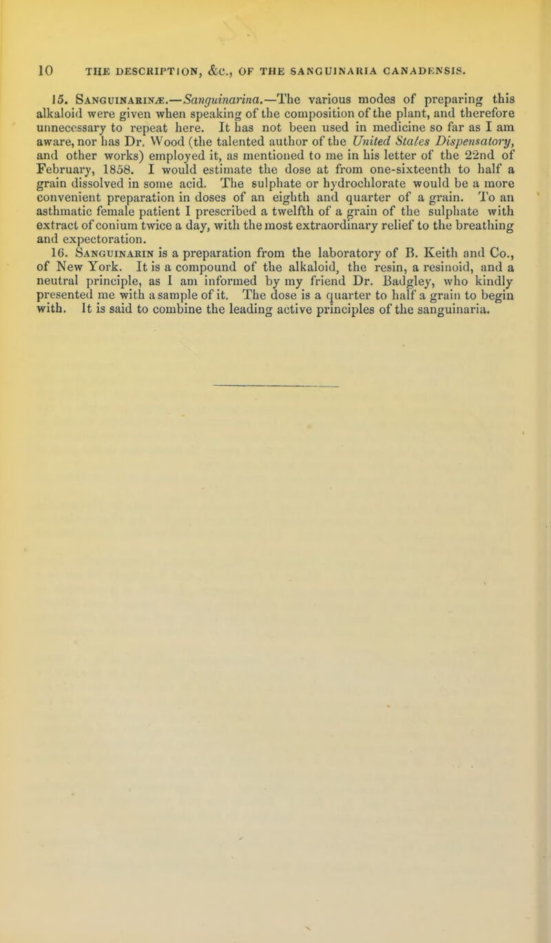 15. SanguinariNjE.—Sanguinarina.—The various modes of preparing this alkaloid were given when speaking of the composition of the plant, and therefore unnecessary to repeat here. It has not been used in medicine so far as I am aware, nor has Dr. Wood (the talented author of the United Stales Dispensatory, and other works) employed it, as mentioned to me in his letter of the 22nd of February, 1858. I would estimate the dose at from one-sixteenth to half a grain dissolved in some acid. The sulphate or hydrochlorate would be a more convenient preparation in doses of an eighth and quarter of a grain. To an asthmatic female patient I prescribed a twelfth of a grain of the sulphate with extract of conium twice a day, with the most extraordinary relief to the breathing and expectoration. 16. Sanguinarin is a preparation from the laboratory of B. Keith and Co., of New York. It is a compound of the alkaloid, the resin, a resinoid, and a neutral principle, as I am inftmned by my friend Dr. Badgley, who kindly presented me with a sample of it. The dose is a quarter to half a grain to begin with. It is said to combine the leading active principles of the sanguinaria.