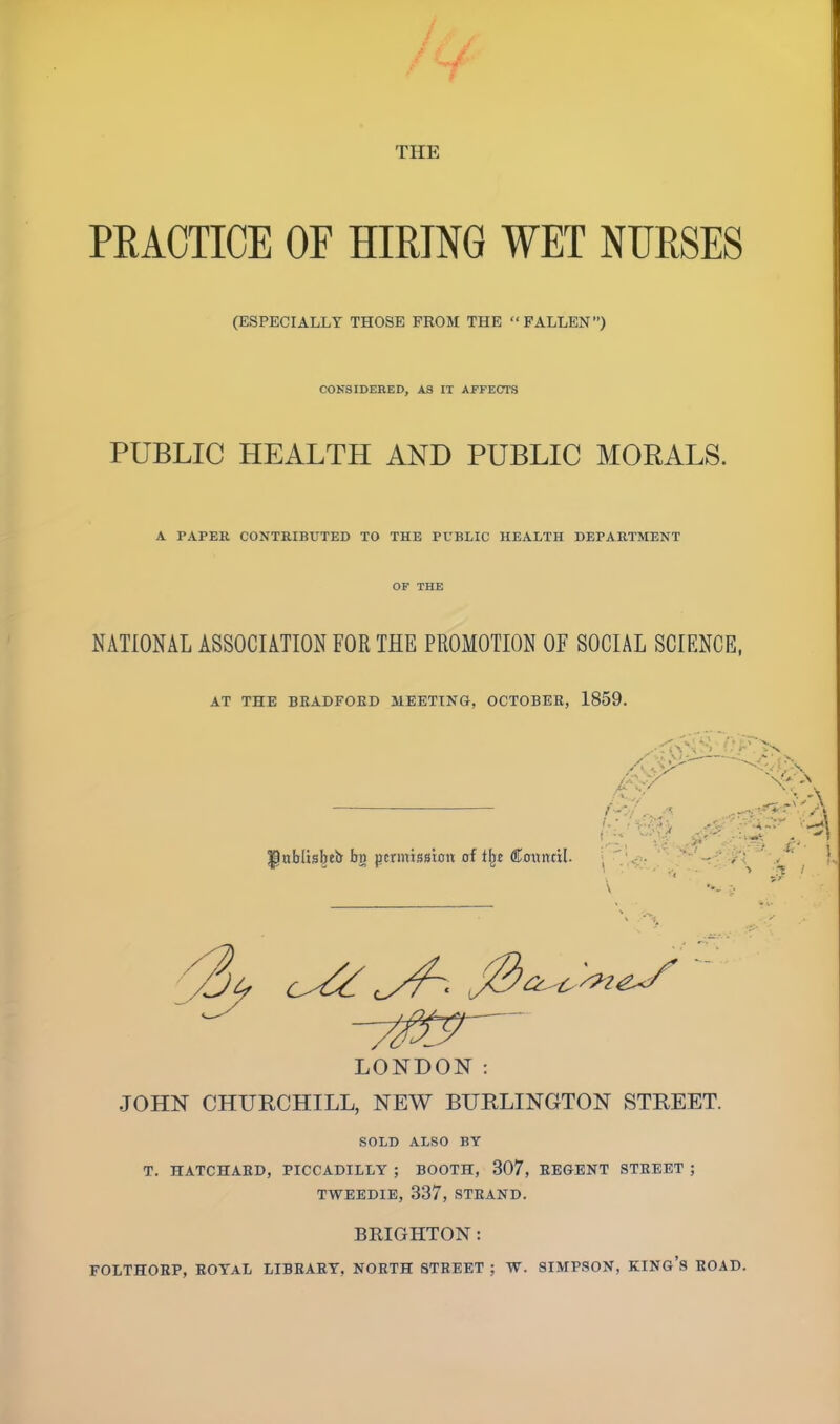 PRACTICE OF HIRING WET NURSES (ESPECIALLY THOSE FROM THE  FALLEN) CONSIDERED, AS IT AFFECTS PUBLIC HEALTH AND PUBLIC MORALS. A PAPER CONTRIBUTED TO THE PUBLIC HEALTH DEPARTMENT OF THE NATIONAL ASSOCIATION FOR THE PROMOTION OF SOCIAL SCIENCE, AT THE BKADFOBD MEETING, OCTOBER, 1859. LONDON: JOHN CHURCHILL, NEW BURLINGTON STREET. SOLD ALSO BY T. HATCHABD, PICCADILLY ; BOOTH, 307, REGENT STREET ; TWEEDIE, 337, STRAND. BRIGHTON: FOLTHORP, ROYAL LIBBARY, NOETH STREET ; W. SIMPSON, KING'S BOAD.