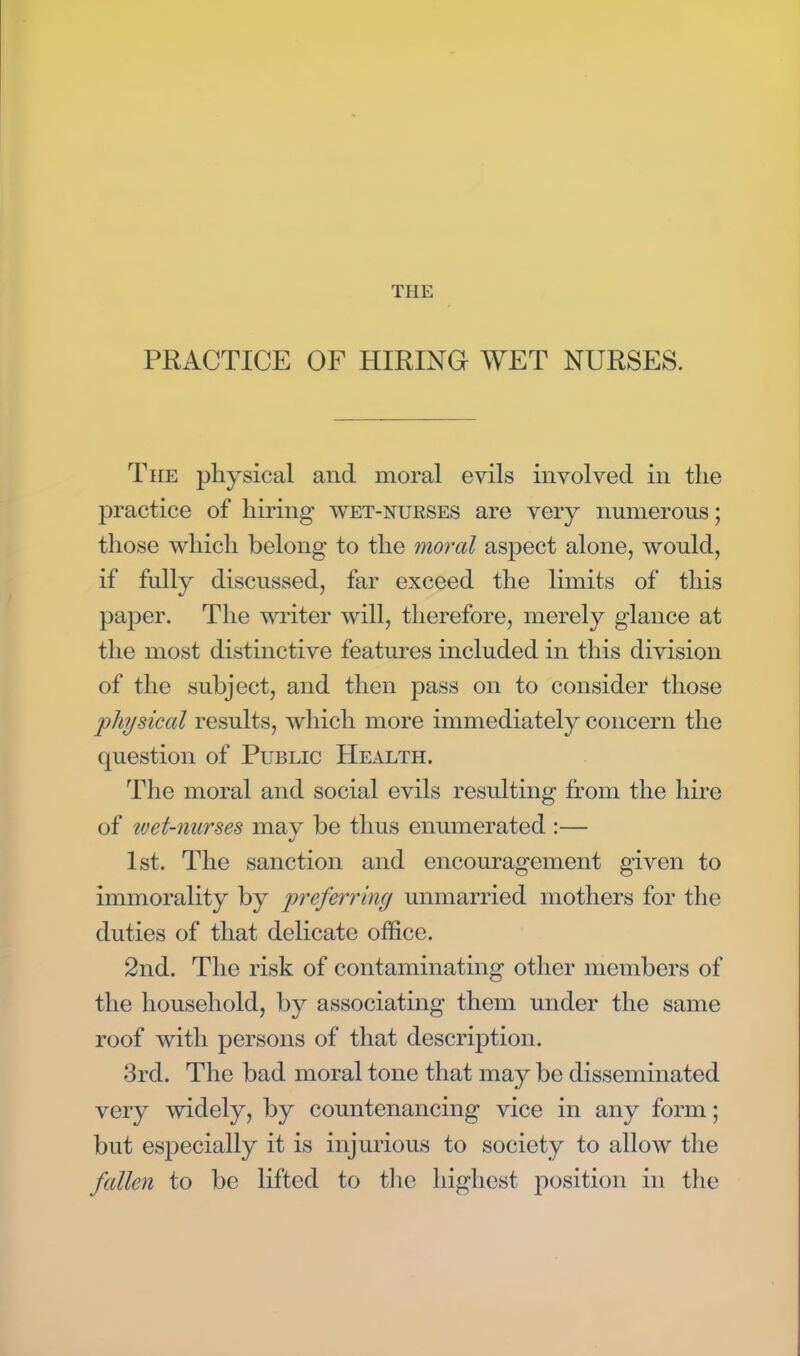 PRACTICE OF HIRING WET NURSES. The physical and moral evils involved in the practice of hiring wet-nurses are very numerous; those which belong to the moral aspect alone, would, if fully discussed, far exceed the limits of this paper. The writer will, therefore, merely glance at the most distinctive features included in this division of the subject, and then pass on to consider those physical results, which more immediately concern the question of Public Health. The moral and social evils resulting from the hire of wet-nurses may be thus enumerated :— 1st. The sanction and encouragement given to immorality by preferring unmarried mothers for the duties of that delicate office. 2nd. The risk of contaminating other members of the household, by associating them under the same roof with persons of that description. 3rd. The bad moral tone that may be disseminated very widely, by countenancing vice in any form; but especially it is injurious to society to allow the fallen to be lifted to the highest position in the