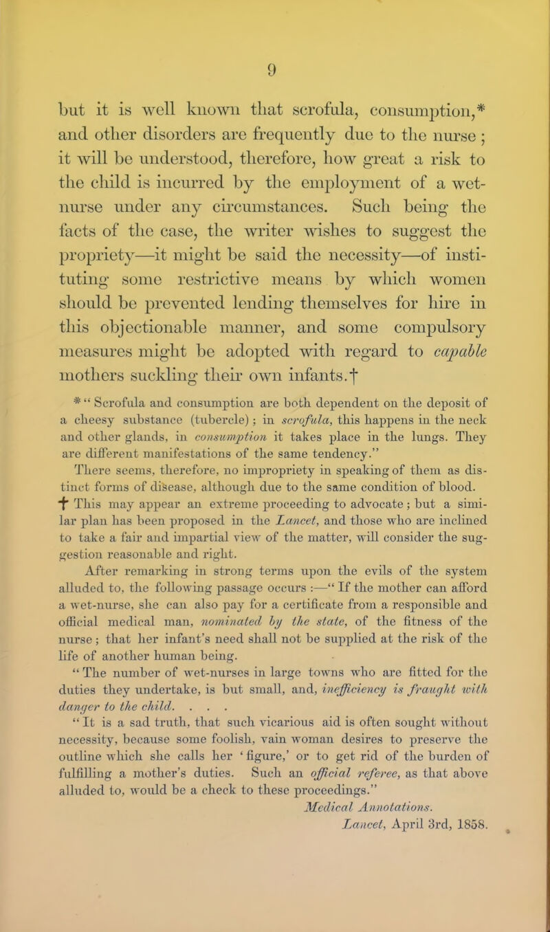 but it is well known that scrofula, consumption,* and other disorders are frequently due to the nurse ; it will be understood, therefore, how great a risk to the child is incurred by the employment of a wet- nurse under any circumstances. Such being the facts of the case, the writer wishes to suggest the propriety—it might be said the necessity—of insti- tuting some restrictive means by which women should be prevented lending themselves for hire in this objectionable manner, and some compulsory measures might be adopted with regard to capable mothers suckling their own infants.*] *  Scrofula and consumption are both dependent on the deposit of a cheesy substance (tubercle) ; in scrofula, this happens in the neck and other glands, in consumption it takes place in the lungs. They are different manifestations of the same tendency. There seems, therefore, no impropriety in speaking of them as dis- tinct forms of disease, although due to the same condition of blood. *f This may appear an extreme proceeding to advocate ; but a simi- lar plan has been proposed in the Lancet, and those who are inclined to take a fair and impartial view of the matter, will consider the sug- gestion reasonable and right. After remarking in strong terms upon the evils of the system alluded to, the following passage occurs :— If the mother can afford a wet-nurse, she can also pay for a certificate from a responsible and official medical man, nominated by the state, of the fitness of the nurse ; that her infant's need shall not be supplied at the risk of the life of another human being.  The number of wet-nurses in large towns who are fitted for the duties they undertake, is but small, and, inefficiency is fraught with danger to the child.  It is a sad truth, that such vicarious aid is often sought without necessity, becaiise some foolish, vain woman desires to preserve the outline which she calls her ' figure,' or to get rid of the burden of fulfilling a mother's duties. Such an official referee, as that above alluded to, would be a check to these proceedings. Medical Annotations;