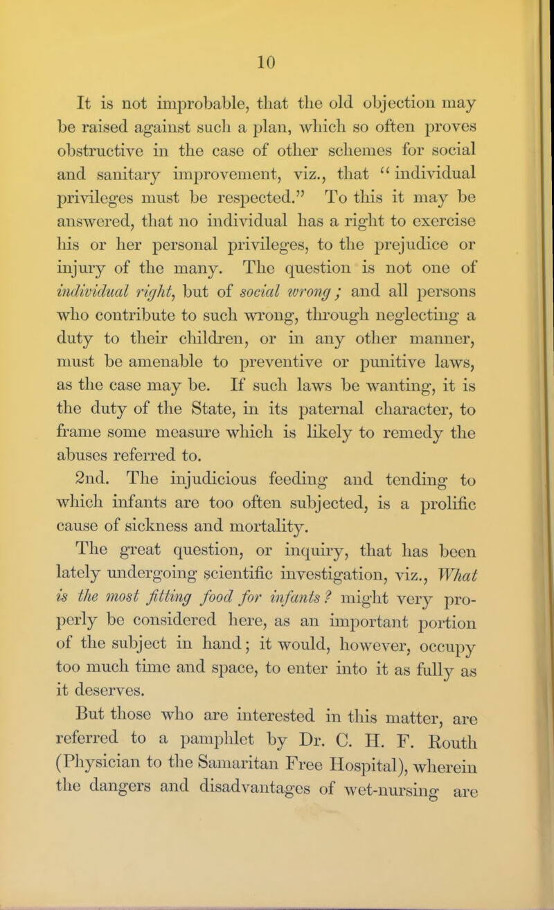 It is not inmrobable, that the old objection may be raised against such a plan, which so often proves obstructive in the case of other schemes for social and sanitary improvement, viz., that  individual privileges must be respected. To this it may be answered, that no individual has a right to exercise his or her personal privileges, to the prejudice or injury of the many. The question is not one of individual right, but of social wrong ; and all persons who contribute to such wrong, through neglecting a duty to their children, or in any other manner, must be amenable to preventive or punitive laws, as the case may be. If such laws be wanting, it is the duty of the State, in its paternal character, to frame some measure which is likely to remedy the abuses referred to. 2nd. The injudicious feeding and tending to which infants are too often subjected, is a prolific cause of sickness and mortality. The great question, or inquiry, that has been lately undergoing scientific investigation, viz., What is the most fitting food for infants ? might very pro- perly be considered here, as an important portion of the subject in hand; it would, however, occupy too much time and space, to enter into it as fully as it deserves. But those who are interested in this matter, are referred to a pamphlet by Dr. C. H. F. Routh (Physician to the Samaritan Free Hospital), wherein the dangers and disadvantages of wet-nursing are