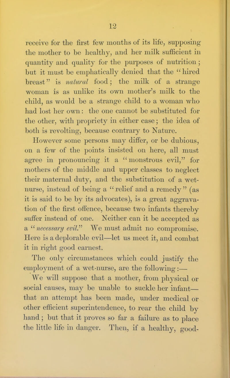 receive for the first few months of its life, supposing the mother to be healthy, and her milk sufficient in quantity and quality for the purposes of nutrition; but it must be emphatically denied that the hired breast is natural food; the milk of a strange woman is as unlike its own mother's milk to the child, as would be a strange child to a woman who had lost her own: the one cannot be substituted for the other, with propriety in either case; the idea of both is revolting, because contrary to Nature. However some persons may differ, or be dubious, on a few of the points insisted on here, all must agree in pronouncing it a monstrous evil, for mothers of the middle and upper classes to neglect their maternal duty, and the substitution of a wet- nurse, instead of being a relief and a remedy (as it is said to be by its advocates), is a great aggrava- tion of the first offence, because two infants thereby suffer instead of one. Neither can it be accepted as a necessary evil We must admit no compromise. Here is a deplorable evil—let us meet it, and combat it in right good earnest. The only circumstances which could justify the employment of a wet-nurse, are the following:— We will suppose that a mother, from physical or social causes, may be unable to suckle her infant— that an attempt has been made, under medical or other efficient superintendence, to rear the child by hand ; but that it proves so far a failure as to place the little life in danger. Then, if a healthy, good-